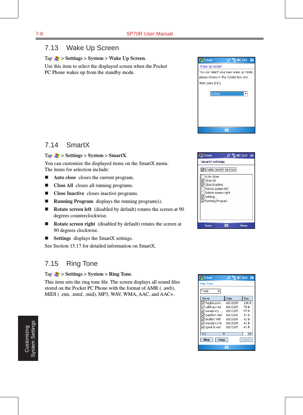 7-8  SP70R User Manual Customizng System Settings7.13  Wake Up ScreenTap   &gt; Settings &gt; System &gt; Wake Up Screen.Use this item to select the displayed screen when the Pocket PC Phone wakes up from the standby mode.7.14  SmartXTap   &gt; Settings &gt; System &gt; SmartX.You can customize the displayed items on the SmartX menu.  The items for selection include:n Auto close  closes the current program.n Close All  closes all running programs.n Close Inactive  closes inactive programs.n Running Program  displays the running program(s).n Rotate screen left  (disabled by default) rotates the screen at 90 degrees counterclockwise.n Rotate screen right  (disabled by default) rotates the screen at 90 degrees clockwise.n Settings  displays the SmartX settings.See Section 15.17 for detailed information on SmartX.7.15  Ring ToneTap   &gt; Settings &gt; System &gt; Ring Tone.This item sets the ring tone ﬁle. The screen displays all sound ﬁles stored on the Pocket PC Phone with the format of AMR ( .awb), MIDI ( .rmi, .mmf, .mid), MP3, WAV, WMA, AAC, and AAC+.