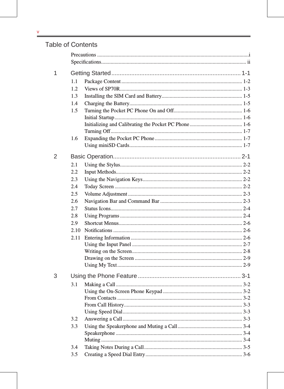 v   Table of ContentsPrecautions .................................................................................................................iSpeciﬁcations ............................................................................................................ ii1  Getting Started .............................................................................. 1-11.1  Package Content .......................................................................................... 1-21.2  Views of SP70R ........................................................................................... 1-31.3  Installing the SIM Card and Battery ............................................................ 1-51.4  Charging the Battery.................................................................................... 1-51.5  Turning the Pocket PC Phone On and Off................................................... 1-6Initial Startup ............................................................................................... 1-6Initializing and Calibrating the Pocket PC Phone ....................................... 1-6Turning Off .................................................................................................. 1-71.6  Expanding the Pocket PC Phone ................................................................. 1-7Using miniSD Cards .................................................................................... 1-72  Basic Operation............................................................................. 2-12.1  Using the Stylus........................................................................................... 2-22.2  Input Methods .............................................................................................. 2-22.3  Using the Navigation Keys .......................................................................... 2-22.4  Today Screen ............................................................................................... 2-22.5  Volume Adjustment ..................................................................................... 2-32.6  Navigation Bar and Command Bar ............................................................. 2-32.7  Status Icons .................................................................................................. 2-42.8  Using Programs ........................................................................................... 2-42.9  Shortcut Menus ............................................................................................ 2-62.10  Notiﬁcations ................................................................................................ 2-62.11  Entering Information ................................................................................... 2-6Using the Input Panel .................................................................................. 2-7Writing on the Screen .................................................................................. 2-8Drawing on the Screen ................................................................................ 2-9Using My Text ............................................................................................. 2-93  Using the Phone Feature .............................................................. 3-13.1  Making a Call .............................................................................................. 3-2Using the On-Screen Phone Keypad ........................................................... 3-2From Contacts ............................................................................................. 3-2From Call History ........................................................................................ 3-3Using Speed Dial ......................................................................................... 3-33.2  Answering a Call ......................................................................................... 3-33.3  Using the Speakerphone and Muting a Call ................................................ 3-4Speakerphone .............................................................................................. 3-4Muting ......................................................................................................... 3-43.4  Taking Notes During a Call ......................................................................... 3-53.5  Creating a Speed Dial Entry ........................................................................ 3-6
