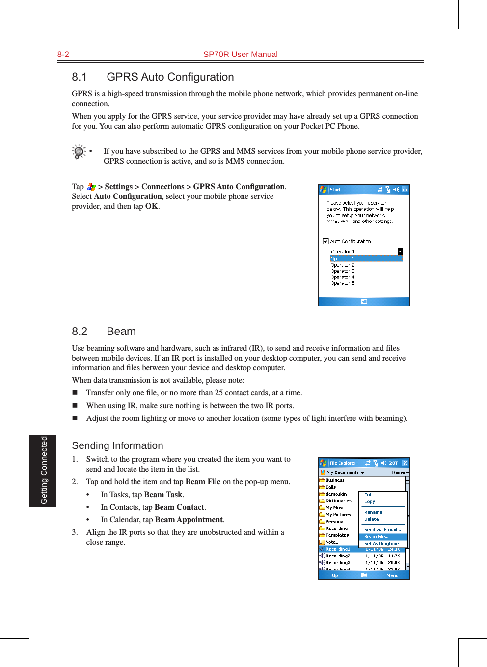 8-2  SP70R User Manual Getting Connected8.1 GPRSAutoCongurationGPRS is a high-speed transmission through the mobile phone network, which provides permanent on-line connection.When you apply for the GPRS service, your service provider may have already set up a GPRS connection for you. You can also perform automatic GPRS conﬁguration on your Pocket PC Phone.•  If you have subscribed to the GPRS and MMS services from your mobile phone service provider, GPRS connection is active, and so is MMS connection.Tap   &gt; Settings &gt; Connections &gt; GPRS Auto Conﬁguration. Select Auto Conﬁguration, select your mobile phone service provider, and then tap OK.8.2  BeamUse beaming software and hardware, such as infrared (IR), to send and receive information and ﬁles between mobile devices. If an IR port is installed on your desktop computer, you can send and receive information and ﬁles between your device and desktop computer.When data transmission is not available, please note:n  Transfer only one ﬁle, or no more than 25 contact cards, at a time.n  When using IR, make sure nothing is between the two IR ports.n  Adjust the room lighting or move to another location (some types of light interfere with beaming). Sending Information1.  Switch to the program where you created the item you want to send and locate the item in the list.2.  Tap and hold the item and tap Beam File on the pop-up menu.•  In Tasks, tap Beam Task.•  In Contacts, tap Beam Contact.•  In Calendar, tap Beam Appointment.3.  Align the IR ports so that they are unobstructed and within a close range.