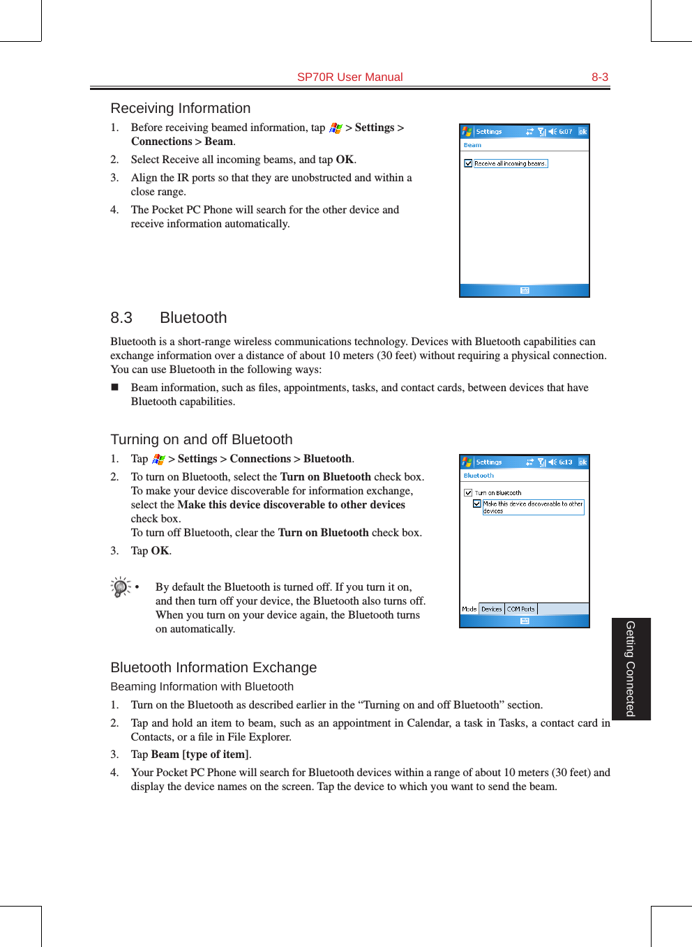   SP70R User Manual  8-3Getting ConnectedReceiving Information1.  Before receiving beamed information, tap   &gt; Settings &gt; Connections &gt; Beam.2.  Select Receive all incoming beams, and tap OK.3.  Align the IR ports so that they are unobstructed and within a close range.4.  The Pocket PC Phone will search for the other device and receive information automatically.8.3  BluetoothBluetooth is a short-range wireless communications technology. Devices with Bluetooth capabilities can exchange information over a distance of about 10 meters (30 feet) without requiring a physical connection. You can use Bluetooth in the following ways:n  Beam information, such as ﬁles, appointments, tasks, and contact cards, between devices that have Bluetooth capabilities.Turning on and off Bluetooth1.  Tap   &gt; Settings &gt; Connections &gt; Bluetooth.2.  To turn on Bluetooth, select the Turn on Bluetooth check box. To make your device discoverable for information exchange, select the Make this device discoverable to other devices check box. To turn off Bluetooth, clear the Turn on Bluetooth check box.3.  Tap OK.•  By default the Bluetooth is turned off. If you turn it on, and then turn off your device, the Bluetooth also turns off. When you turn on your device again, the Bluetooth turns on automatically.Bluetooth Information ExchangeBeaming Information with Bluetooth1.  Turn on the Bluetooth as described earlier in the “Turning on and off Bluetooth” section.2.  Tap and hold an item to beam, such as an appointment in Calendar, a task in Tasks, a contact card in Contacts, or a ﬁle in File Explorer.3.  Tap Beam [type of item].4.  Your Pocket PC Phone will search for Bluetooth devices within a range of about 10 meters (30 feet) and display the device names on the screen. Tap the device to which you want to send the beam.