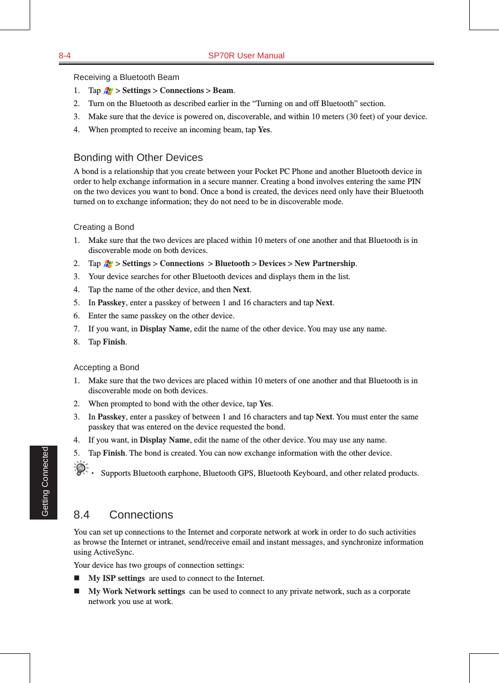 8-4  SP70R User Manual Getting ConnectedReceiving a Bluetooth Beam1.  Tap   &gt; Settings &gt; Connections &gt; Beam.2.  Turn on the Bluetooth as described earlier in the “Turning on and off Bluetooth” section.3.  Make sure that the device is powered on, discoverable, and within 10 meters (30 feet) of your device.4.  When prompted to receive an incoming beam, tap Yes.Bonding with Other DevicesA bond is a relationship that you create between your Pocket PC Phone and another Bluetooth device in order to help exchange information in a secure manner. Creating a bond involves entering the same PIN on the two devices you want to bond. Once a bond is created, the devices need only have their Bluetooth turned on to exchange information; they do not need to be in discoverable mode.Creating a Bond1.  Make sure that the two devices are placed within 10 meters of one another and that Bluetooth is in discoverable mode on both devices.2.  Tap   &gt; Settings &gt; Connections  &gt; Bluetooth &gt; Devices &gt; New Partnership.3.  Your device searches for other Bluetooth devices and displays them in the list.4.  Tap the name of the other device, and then Next.5.  In Passkey, enter a passkey of between 1 and 16 characters and tap Next.6.  Enter the same passkey on the other device. 7.  If you want, in Display Name, edit the name of the other device. You may use any name.8.  Tap Finish.Accepting a Bond1.  Make sure that the two devices are placed within 10 meters of one another and that Bluetooth is in discoverable mode on both devices.2.  When prompted to bond with the other device, tap Yes.3.  In Passkey, enter a passkey of between 1 and 16 characters and tap Next. You must enter the same passkey that was entered on the device requested the bond.4.  If you want, in Display Name, edit the name of the other device. You may use any name.5.  Tap Finish. The bond is created. You can now exchange information with the other device.• Supports Bluetooth earphone, Bluetooth GPS, Bluetooth Keyboard, and other related products. 8.4  ConnectionsYou can set up connections to the Internet and corporate network at work in order to do such activities as browse the Internet or intranet, send/receive email and instant messages, and synchronize information using ActiveSync.Your device has two groups of connection settings: n My ISP settings  are used to connect to the Internet.n My Work Network settings  can be used to connect to any private network, such as a corporate network you use at work.