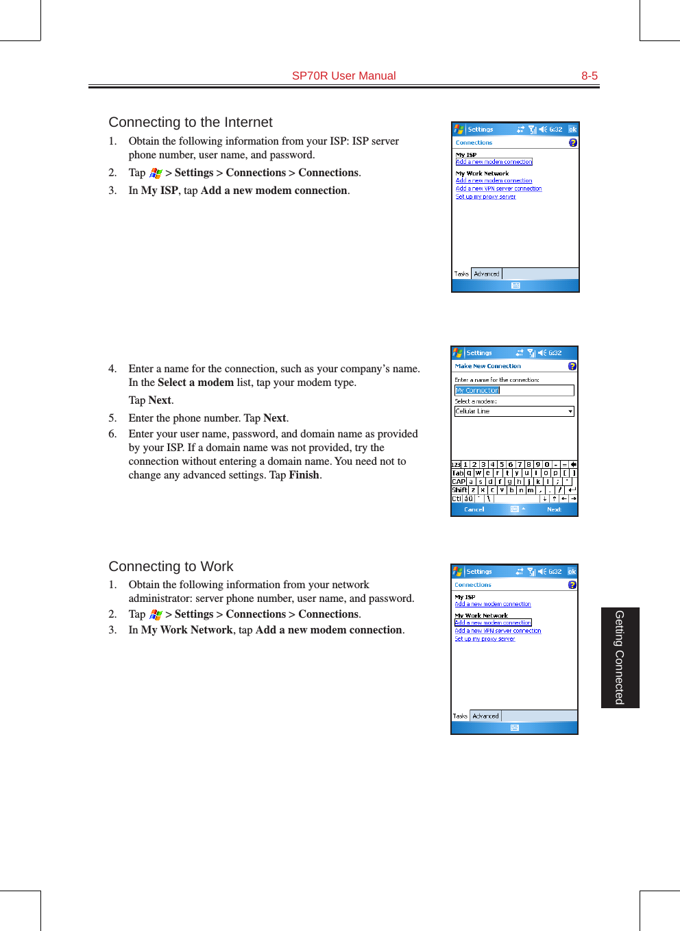   SP70R User Manual  8-5Getting ConnectedConnecting to the Internet1. Obtain the following information from your ISP: ISP server phone number, user name, and password. 2.  Tap   &gt; Settings &gt; Connections &gt; Connections.3.  In My ISP, tap Add a new modem connection.4.  Enter a name for the connection, such as your company’s name. In the Select a modem list, tap your modem type.  Tap Next.5.  Enter the phone number. Tap Next.6.  Enter your user name, password, and domain name as provided by your ISP. If a domain name was not provided, try the connection without entering a domain name. You need not to change any advanced settings. Tap Finish.Connecting to Work1.  Obtain the following information from your network administrator: server phone number, user name, and password.2.  Tap   &gt; Settings &gt; Connections &gt; Connections.3.  In My Work Network, tap Add a new modem connection.