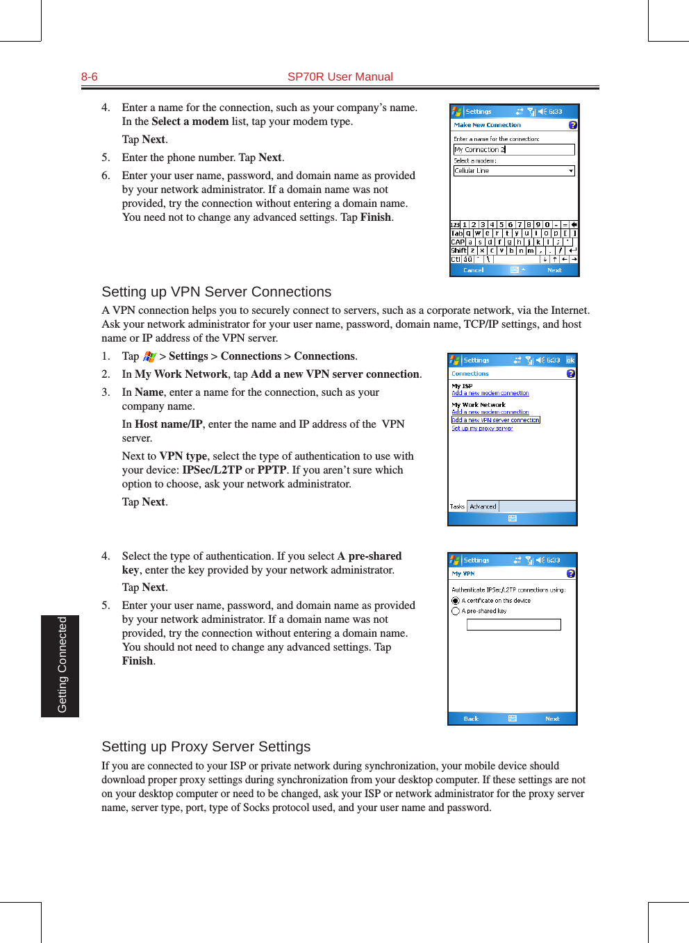 8-6  SP70R User Manual Getting Connected4.  Enter a name for the connection, such as your company’s name. In the Select a modem list, tap your modem type.  Tap Next.5.  Enter the phone number. Tap Next.6.  Enter your user name, password, and domain name as provided by your network administrator. If a domain name was not provided, try the connection without entering a domain name. You need not to change any advanced settings. Tap Finish.Setting up VPN Server ConnectionsA VPN connection helps you to securely connect to servers, such as a corporate network, via the Internet. Ask your network administrator for your user name, password, domain name, TCP/IP settings, and host name or IP address of the VPN server.1.  Tap   &gt; Settings &gt; Connections &gt; Connections.2.  In My Work Network, tap Add a new VPN server connection.3.  In Name, enter a name for the connection, such as your company name.  In Host name/IP, enter the name and IP address of the  VPN server.  Next to VPN type, select the type of authentication to use with your device: IPSec/L2TP or PPTP. If you aren’t sure which option to choose, ask your network administrator.  Tap Next.4.  Select the type of authentication. If you select A pre-shared key, enter the key provided by your network administrator.  Tap Next.5.  Enter your user name, password, and domain name as provided by your network administrator. If a domain name was not provided, try the connection without entering a domain name. You should not need to change any advanced settings. Tap Finish.Setting up Proxy Server SettingsIf you are connected to your ISP or private network during synchronization, your mobile device should download proper proxy settings during synchronization from your desktop computer. If these settings are not on your desktop computer or need to be changed, ask your ISP or network administrator for the proxy server name, server type, port, type of Socks protocol used, and your user name and password.