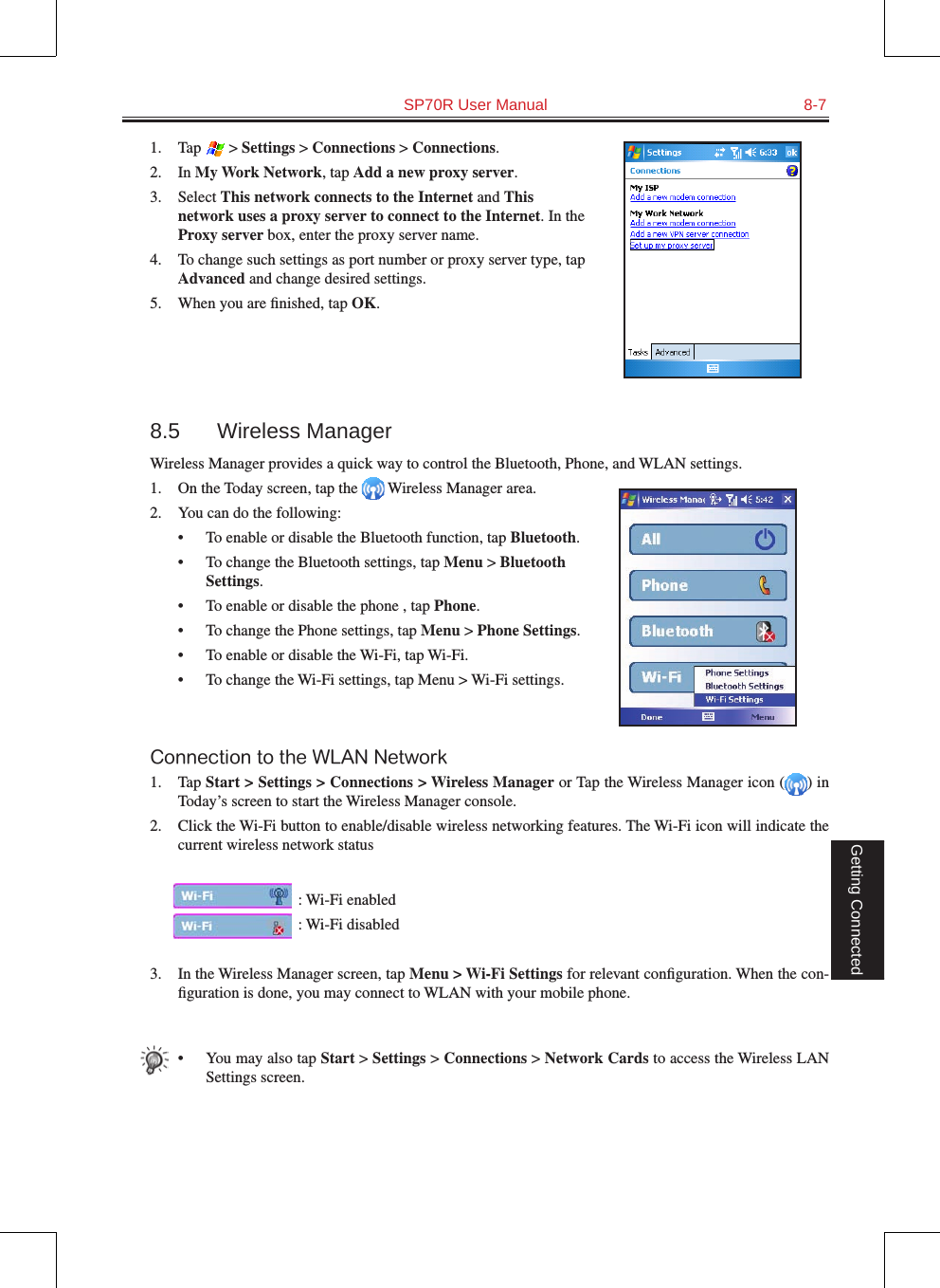   SP70R User Manual  8-7Getting Connected1.  Tap   &gt; Settings &gt; Connections &gt; Connections.2.  In My Work Network, tap Add a new proxy server.3.  Select This network connects to the Internet and This network uses a proxy server to connect to the Internet. In the Proxy server box, enter the proxy server name.4.  To change such settings as port number or proxy server type, tap Advanced and change desired settings. 5.  When you are ﬁnished, tap OK.8.5  Wireless ManagerWireless Manager provides a quick way to control the Bluetooth, Phone, and WLAN settings.1.  On the Today screen, tap the   Wireless Manager area.2.  You can do the following:•  To enable or disable the Bluetooth function, tap Bluetooth.•  To change the Bluetooth settings, tap Menu &gt; Bluetooth Settings.•  To enable or disable the phone , tap Phone.•  To change the Phone settings, tap Menu &gt; Phone Settings.•  To enable or disable the Wi-Fi, tap Wi-Fi.•  To change the Wi-Fi settings, tap Menu &gt; Wi-Fi settings.Connection to the WLAN Network1.  Tap Start &gt; Settings &gt; Connections &gt; Wireless Manager or Tap the Wireless Manager icon ( ) in Today’s screen to start the Wireless Manager console.2.  Click the Wi-Fi button to enable/disable wireless networking features. The Wi-Fi icon will indicate the current wireless network status : Wi-Fi enabled : Wi-Fi disabled3.  In the Wireless Manager screen, tap Menu &gt; Wi-Fi Settings for relevant conﬁguration. When the con-ﬁguration is done, you may connect to WLAN with your mobile phone.•  You may also tap Start &gt; Settings &gt; Connections &gt; Network Cards to access the Wireless LAN Settings screen.