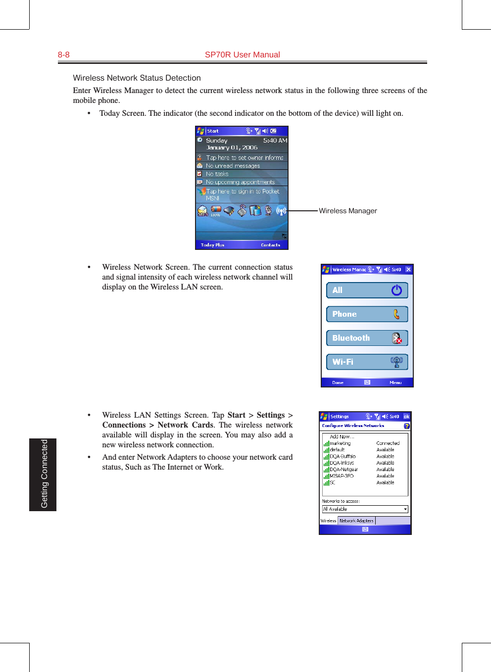 8-8  SP70R User Manual Getting ConnectedWireless Network Status DetectionEnter Wireless Manager to detect the current wireless network status in the following three screens of the mobile phone.       •    Today Screen. The indicator (the second indicator on the bottom of the device) will light on.•  Wireless Network Screen. The  current  connection  status and signal intensity of each wireless network channel will display on the Wireless LAN screen.•  Wireless  LAN  Settings  Screen. Tap  Start  &gt;  Settings  &gt; Connections  &gt;  Network  Cards.  The  wireless  network available  will  display  in the  screen. You may  also add  a new wireless network connection.•  And enter Network Adapters to choose your network card status, Such as The Internet or Work.Wireless Manager