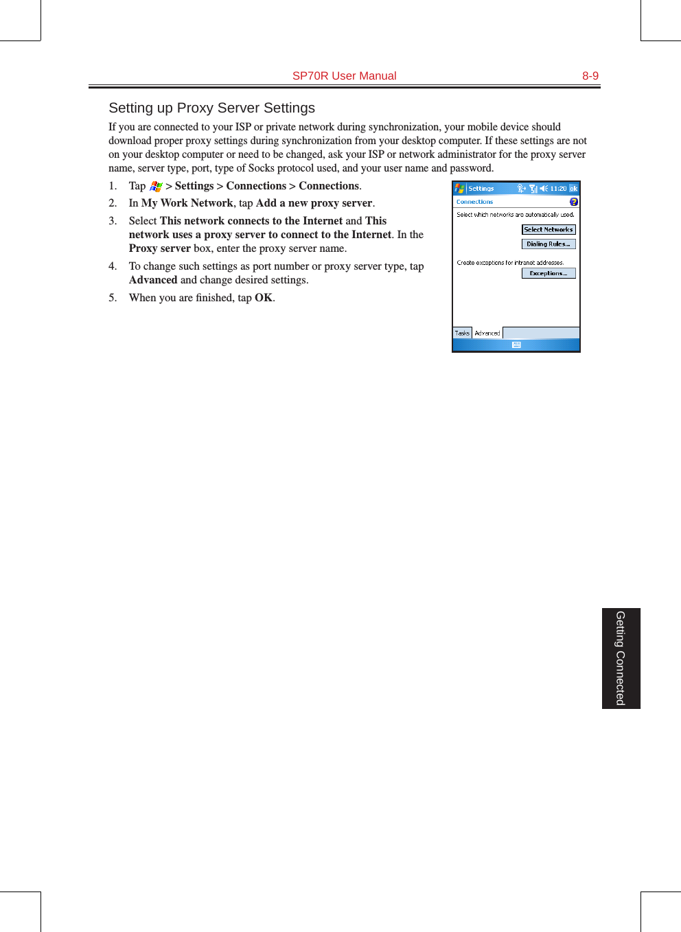   SP70R User Manual  8-9Getting ConnectedSetting up Proxy Server SettingsIf you are connected to your ISP or private network during synchronization, your mobile device should download proper proxy settings during synchronization from your desktop computer. If these settings are not on your desktop computer or need to be changed, ask your ISP or network administrator for the proxy server name, server type, port, type of Socks protocol used, and your user name and password.1.  Tap   &gt; Settings &gt; Connections &gt; Connections.2.  In My Work Network, tap Add a new proxy server.3.  Select This network connects to the Internet and This network uses a proxy server to connect to the Internet. In the Proxy server box, enter the proxy server name.4.  To change such settings as port number or proxy server type, tap Advanced and change desired settings. 5.  When you are ﬁnished, tap OK.