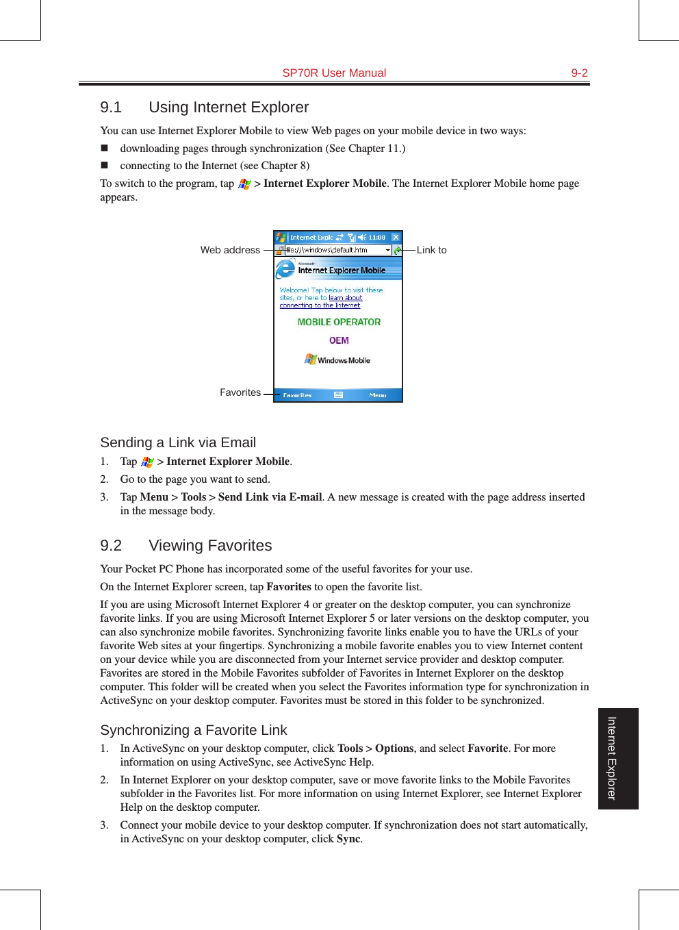   SP70R User Manual  9-2Internet Explorer9.1  Using Internet ExplorerYou can use Internet Explorer Mobile to view Web pages on your mobile device in two ways: n  downloading pages through synchronization (See Chapter 11.)n  connecting to the Internet (see Chapter 8)To switch to the program, tap   &gt; Internet Explorer Mobile. The Internet Explorer Mobile home page appears.Sending a Link via Email1.  Tap   &gt; Internet Explorer Mobile.2.  Go to the page you want to send.3.  Tap Menu &gt; Tools &gt; Send Link via E-mail. A new message is created with the page address inserted in the message body.9.2  Viewing FavoritesYour Pocket PC Phone has incorporated some of the useful favorites for your use.On the Internet Explorer screen, tap Favorites to open the favorite list.If you are using Microsoft Internet Explorer 4 or greater on the desktop computer, you can synchronize favorite links. If you are using Microsoft Internet Explorer 5 or later versions on the desktop computer, you can also synchronize mobile favorites. Synchronizing favorite links enable you to have the URLs of your favorite Web sites at your ﬁngertips. Synchronizing a mobile favorite enables you to view Internet content on your device while you are disconnected from your Internet service provider and desktop computer. Favorites are stored in the Mobile Favorites subfolder of Favorites in Internet Explorer on the desktop computer. This folder will be created when you select the Favorites information type for synchronization in ActiveSync on your desktop computer. Favorites must be stored in this folder to be synchronized.Synchronizing a Favorite Link1.  In ActiveSync on your desktop computer, click Tools &gt; Options, and select Favorite. For more information on using ActiveSync, see ActiveSync Help.2.  In Internet Explorer on your desktop computer, save or move favorite links to the Mobile Favorites subfolder in the Favorites list. For more information on using Internet Explorer, see Internet Explorer Help on the desktop computer.3.  Connect your mobile device to your desktop computer. If synchronization does not start automatically, in ActiveSync on your desktop computer, click Sync.FavoritesWeb address Link to 