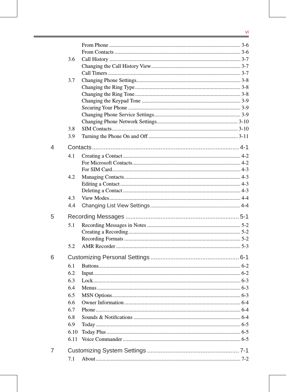   viFrom Phone ................................................................................................. 3-6From Contacts ............................................................................................. 3-63.6  Call History ................................................................................................. 3-7Changing the Call History View .................................................................. 3-7Call Timers .................................................................................................. 3-73.7  Changing Phone Settings............................................................................. 3-8Changing the Ring Type .............................................................................. 3-8Changing the Ring Tone .............................................................................. 3-8Changing the Keypad Tone ......................................................................... 3-9Securing Your Phone ................................................................................... 3-9Changing Phone Service Settings ................................................................ 3-9Changing Phone Network Settings ............................................................ 3-103.8  SIM Contacts ............................................................................................. 3-103.9  Turning the Phone On and Off .................................................................. 3-114  Contacts ........................................................................................ 4-14.1  Creating a Contact ....................................................................................... 4-2For Microsoft Contacts ................................................................................ 4-2For SIM Card ............................................................................................... 4-34.2  Managing Contacts ...................................................................................... 4-3Editing a Contact ......................................................................................... 4-3Deleting a Contact ....................................................................................... 4-34.3  View Modes ................................................................................................. 4-44.4  Changing List View Settings ....................................................................... 4-45  Recording Messages .................................................................... 5-15.1  Recording Messages in Notes ..................................................................... 5-2Creating a Recording ................................................................................... 5-2Recording Formats ...................................................................................... 5-25.2  AMR Recorder ............................................................................................ 5-36  Customizing Personal Settings ..................................................... 6-16.1  Buttons......................................................................................................... 6-26.2  Input ............................................................................................................. 6-26.3  Lock ............................................................................................................. 6-36.4  Menus .......................................................................................................... 6-36.5  MSN Options ............................................................................................... 6-36.6  Owner Information ...................................................................................... 6-46.7  Phone ........................................................................................................... 6-46.8  Sounds &amp; Notiﬁcations ............................................................................... 6-46.9  Today ........................................................................................................... 6-56.10  Today Plus ................................................................................................... 6-56.11  Voice Commander ....................................................................................... 6-57  Customizing System Settings ....................................................... 7-17.1  About ........................................................................................................... 7-2