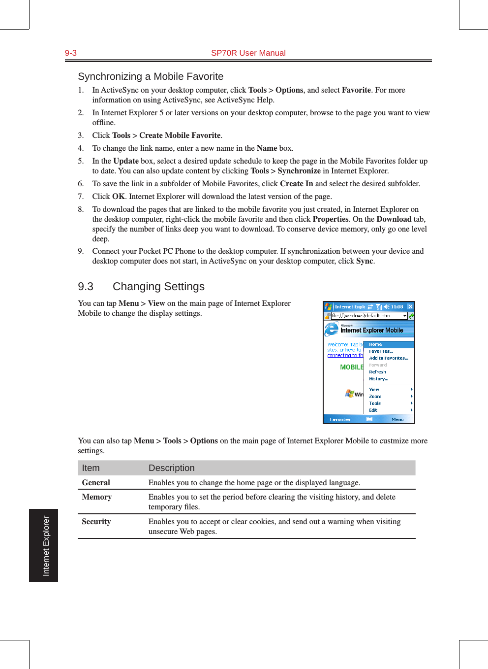 9-3  SP70R User Manual                                                                 Internet ExplorerSynchronizing a Mobile Favorite1.  In ActiveSync on your desktop computer, click Tools &gt; Options, and select Favorite. For more information on using ActiveSync, see ActiveSync Help.2.  In Internet Explorer 5 or later versions on your desktop computer, browse to the page you want to view ofﬂine.3.  Click Tools &gt; Create Mobile Favorite.4.  To change the link name, enter a new name in the Name box.5.  In the Update box, select a desired update schedule to keep the page in the Mobile Favorites folder up to date. You can also update content by clicking Tools &gt; Synchronize in Internet Explorer.6.  To save the link in a subfolder of Mobile Favorites, click Create In and select the desired subfolder.7.  Click OK. Internet Explorer will download the latest version of the page.8. To download the pages that are linked to the mobile favorite you just created, in Internet Explorer on the desktop computer, right-click the mobile favorite and then click Properties. On the Download tab, specify the number of links deep you want to download. To conserve device memory, only go one level deep.9.  Connect your Pocket PC Phone to the desktop computer. If synchronization between your device and desktop computer does not start, in ActiveSync on your desktop computer, click Sync.9.3  Changing SettingsYou can tap Menu &gt; View on the main page of Internet Explorer Mobile to change the display settings.You can also tap Menu &gt; Tools &gt; Options on the main page of Internet Explorer Mobile to custmize more settings.Item DescriptionGeneral Enables you to change the home page or the displayed language.Memory Enables you to set the period before clearing the visiting history, and delete temporary ﬁles.Security Enables you to accept or clear cookies, and send out a warning when visiting unsecure Web pages.