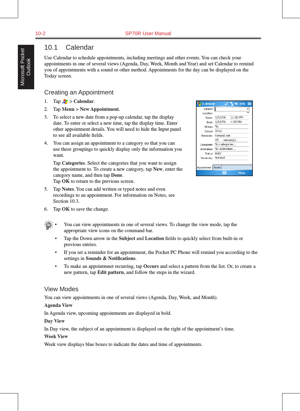 10-2  SP70R User ManualMicrosoft Pocket Outlook10.1  CalendarUse Calendar to schedule appointments, including meetings and other events. You can check your appointments in one of several views (Agenda, Day, Week, Month and Year) and set Calendar to remind you of appointments with a sound or other method. Appointments for the day can be displayed on the Today screen.Creating an Appointment1.  Tap   &gt; Calendar.2.  Tap Menu &gt; New Appointment.3.  To select a new date from a pop-up calendar, tap the display date. To enter or select a new time, tap the display time. Enter other appointment details. You will need to hide the Input panel to see all available ﬁelds.4.  You can assign an appointment to a category so that you can use these groupings to quickly display only the information you want.  Tap Categories. Select the categories that you want to assign the appointment to. To create a new category, tap New, enter the category name, and then tap Done. Tap OK to return to the previous screen.5.  Tap Notes. You can add written or typed notes and even recordings to an appointment. For information on Notes, see Section 10.3.6.  Tap OK to save the change.•  You can view appointments in one of several views. To change the view mode, tap the appropriate view icons on the command bar.•  Tap the Down arrow in the Subject and Location ﬁelds to quickly select from built-in or previous entries.•  If you set a reminder for an appointment, the Pocket PC Phone will remind you according to the settings in Sounds &amp; Notiﬁcations.•  To make an appointmnet recurring, tap Occurs and select a pattern from the list. Or, to create a new pattern, tap Edit pattern, and follow the steps in the wizard.View ModesYou can view appointments in one of several views (Agenda, Day, Week, and Month). Agenda ViewIn Agenda view, upcoming appointments are displayed in bold. Day ViewIn Day view, the subject of an appointment is displayed on the right of the appointment’s time.Week ViewWeek view displays blue boxes to indicate the dates and time of appointments.