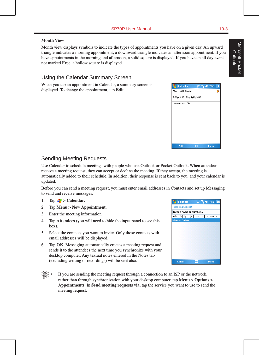   SP70R User Manual  10-3Microsoft Pocket OutlookMonth ViewMonth view displays symbols to indicate the types of appointments you have on a given day. An upward triangle indicates a morning appointment; a downward triangle indicates an afternoon appointment. If you have appointments in the morning and afternoon, a solid square is displayed. If you have an all day event not marked Free, a hollow square is displayed.Using the Calendar Summary ScreenWhen you tap an appointment in Calendar, a summary screen is displayed. To change the appointment, tap Edit.Sending Meeting RequestsUse Calendar to schedule meetings with people who use Outlook or Pocket Outlook. When attendees receive a meeting request, they can accept or decline the meeting. If they accept, the meeting is automatically added to their schedule. In addition, their response is sent back to you, and your calendar is updated. Before you can send a meeting request, you must enter email addresses in Contacts and set up Messaging to send and receive messages.1.  Tap   &gt; Calendar.2.  Tap Menu &gt; New Appointment.3.  Enter the meeting information.4.  Tap Attendees (you will need to hide the input panel to see this box).5.  Select the contacts you want to invite. Only those contacts with email addresses will be displayed.6.  Tap OK. Messaging automatically creates a meeting request and sends it to the attendees the next time you synchronize with your desktop computer. Any textual notes entered in the Notes tab (excluding writing or recordings) will be sent also.•  If you are sending the meeting request through a connection to an ISP or the network, rather than through synchronization with your desktop computer, tap Menu &gt; Options &gt; Appointments. In Send meeting requests via, tap the service you want to use to send the meeting request.