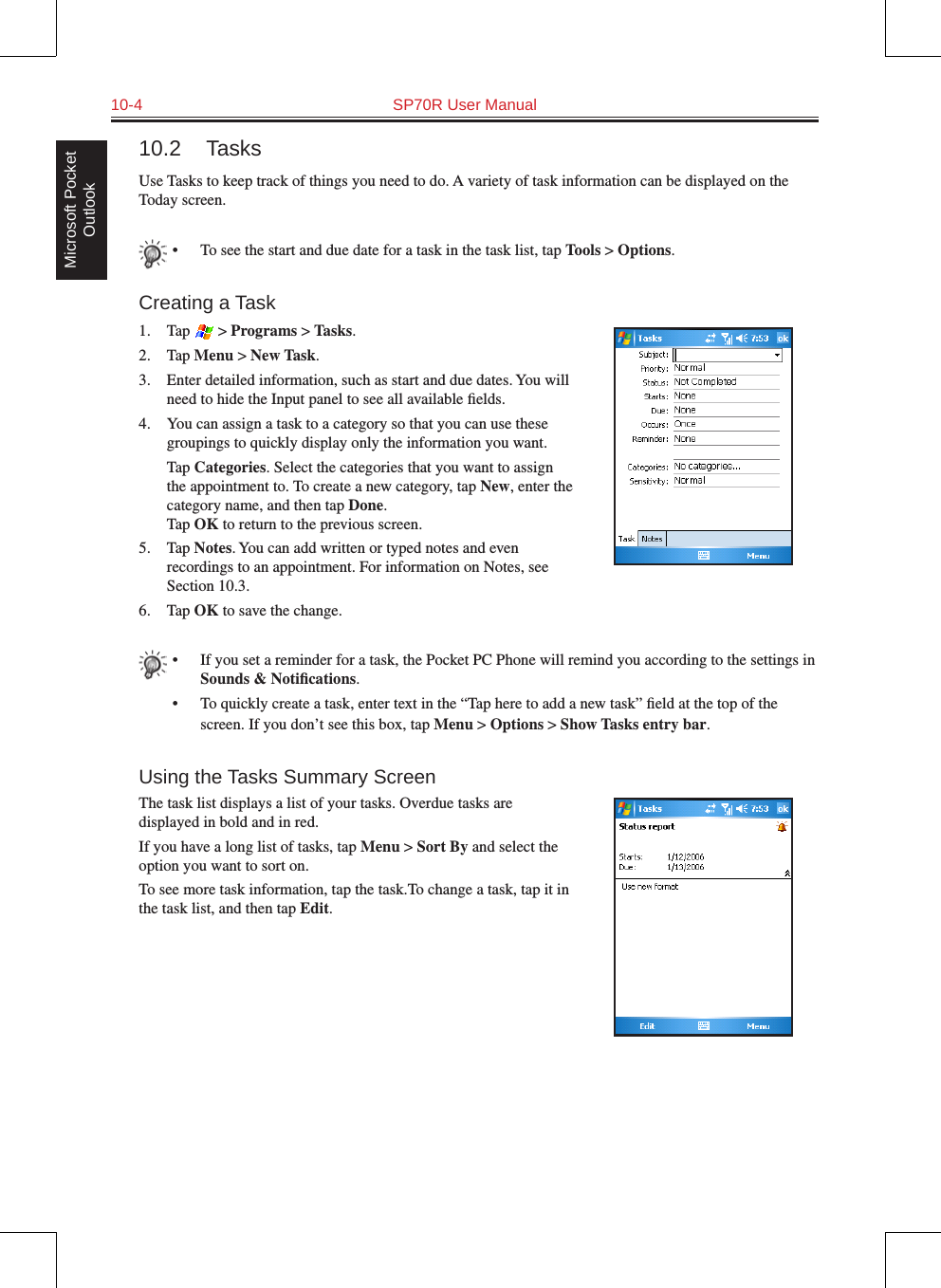 10-4  SP70R User ManualMicrosoft Pocket Outlook10.2  TasksUse Tasks to keep track of things you need to do. A variety of task information can be displayed on the Today screen.•  To see the start and due date for a task in the task list, tap Tools &gt; Options.Creating a Task1.  Tap   &gt; Programs &gt; Tasks.2.  Tap Menu &gt; New Task.3.  Enter detailed information, such as start and due dates. You will need to hide the Input panel to see all available ﬁelds.4.  You can assign a task to a category so that you can use these groupings to quickly display only the information you want.  Tap Categories. Select the categories that you want to assign the appointment to. To create a new category, tap New, enter the category name, and then tap Done. Tap OK to return to the previous screen.5.  Tap Notes. You can add written or typed notes and even recordings to an appointment. For information on Notes, see Section 10.3.6.  Tap OK to save the change.•  If you set a reminder for a task, the Pocket PC Phone will remind you according to the settings in Sounds &amp; Notiﬁcations.•  To quickly create a task, enter text in the “Tap here to add a new task” ﬁeld at the top of the screen. If you don’t see this box, tap Menu &gt; Options &gt; Show Tasks entry bar.Using the Tasks Summary ScreenThe task list displays a list of your tasks. Overdue tasks are displayed in bold and in red.If you have a long list of tasks, tap Menu &gt; Sort By and select the option you want to sort on. To see more task information, tap the task.To change a task, tap it in the task list, and then tap Edit.