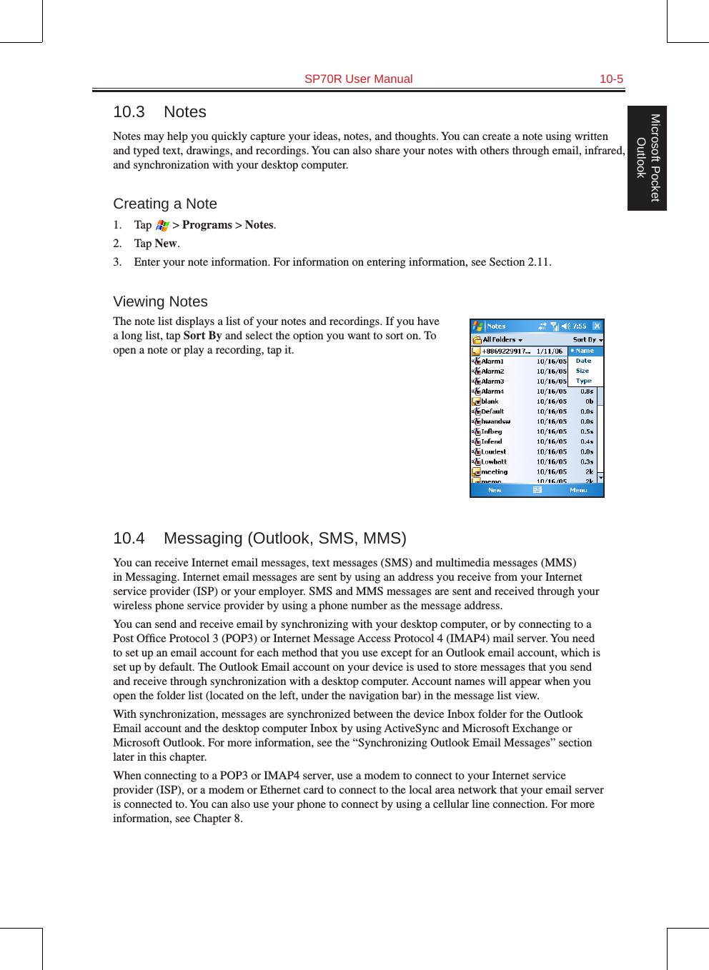   SP70R User Manual  10-5Microsoft Pocket Outlook10.3  NotesNotes may help you quickly capture your ideas, notes, and thoughts. You can create a note using written and typed text, drawings, and recordings. You can also share your notes with others through email, infrared, and synchronization with your desktop computer.Creating a Note1.  Tap   &gt; Programs &gt; Notes.2.  Tap New.3.  Enter your note information. For information on entering information, see Section 2.11.Viewing NotesThe note list displays a list of your notes and recordings. If you have a long list, tap Sort By and select the option you want to sort on. To open a note or play a recording, tap it.10.4  Messaging (Outlook, SMS, MMS)You can receive Internet email messages, text messages (SMS) and multimedia messages (MMS) in Messaging. Internet email messages are sent by using an address you receive from your Internet service provider (ISP) or your employer. SMS and MMS messages are sent and received through your wireless phone service provider by using a phone number as the message address.You can send and receive email by synchronizing with your desktop computer, or by connecting to a Post Ofﬁce Protocol 3 (POP3) or Internet Message Access Protocol 4 (IMAP4) mail server. You need to set up an email account for each method that you use except for an Outlook email account, which is set up by default. The Outlook Email account on your device is used to store messages that you send and receive through synchronization with a desktop computer. Account names will appear when you open the folder list (located on the left, under the navigation bar) in the message list view.With synchronization, messages are synchronized between the device Inbox folder for the Outlook Email account and the desktop computer Inbox by using ActiveSync and Microsoft Exchange or Microsoft Outlook. For more information, see the “Synchronizing Outlook Email Messages” section later in this chapter.When connecting to a POP3 or IMAP4 server, use a modem to connect to your Internet service provider (ISP), or a modem or Ethernet card to connect to the local area network that your email server is connected to. You can also use your phone to connect by using a cellular line connection. For more information, see Chapter 8.