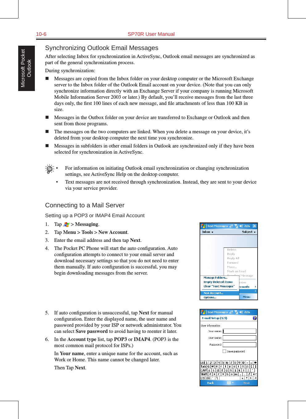 10-6  SP70R User ManualMicrosoft Pocket OutlookSynchronizing Outlook Email MessagesAfter selecting Inbox for synchronization in ActiveSync, Outlook email messages are synchronized as part of the general synchronization process.During synchronization:n  Messages are copied from the Inbox folder on your desktop computer or the Microsoft Exchange server to the Inbox folder of the Outlook Email account on your device. (Note that you can only synchronize information directly with an Exchange Server if your company is running Microsoft Mobile Information Server 2003 or later.) By default, you’ll receive messages from the last three days only, the ﬁrst 100 lines of each new message, and ﬁle attachments of less than 100 KB in size. n  Messages in the Outbox folder on your device are transferred to Exchange or Outlook and then sent from those programs.n  The messages on the two computers are linked. When you delete a message on your device, it’s deleted from your desktop computer the next time you synchronize. n  Messages in subfolders in other email folders in Outlook are synchronized only if they have been selected for synchronization in ActiveSync.•  For information on initiating Outlook email synchronization or changing synchronization settings, see ActiveSync Help on the desktop computer.•  Text messages are not received through synchronization. Instead, they are sent to your device via your service provider.Connecting to a Mail ServerSetting up a POP3 or IMAP4 Email Account1.  Tap   &gt; Messaging.2.  Tap Menu &gt; Tools &gt; New Account.3.  Enter the email address and then tap Next.4.  The Pocket PC Phone will start the auto conﬁguration. Auto conﬁguration attempts to connect to your email server and download necessary settings so that you do not need to enter them manually. If auto conﬁguration is successful, you may begin downloading messages from the server. 5.  If auto conﬁguration is unsuccessful, tap Next for manual conﬁguration. Enter the displayed name, the user name and password provided by your ISP or network administrator. You can select Save password to avoid having to reenter it later.6.  In the Account type list, tap POP3 or IMAP4. (POP3 is the most common mail protocol for ISPs.)  In Your name, enter a unique name for the account, such as Work or Home. This name cannot be changed later.  Then Tap Next.