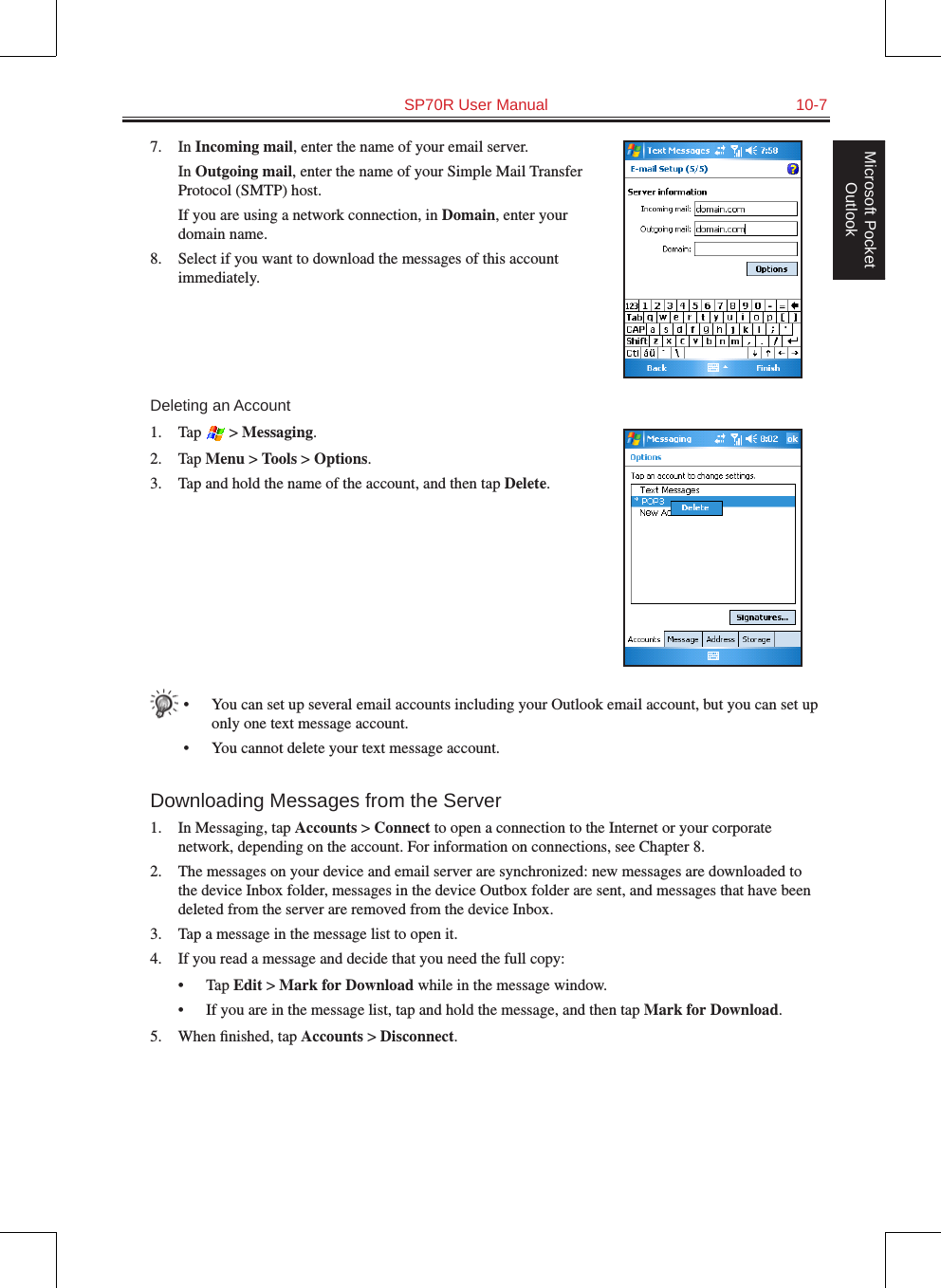   SP70R User Manual  10-7Microsoft Pocket Outlook7.  In Incoming mail, enter the name of your email server.  In Outgoing mail, enter the name of your Simple Mail Transfer Protocol (SMTP) host.  If you are using a network connection, in Domain, enter your domain name.8.  Select if you want to download the messages of this account immediately.Deleting an Account1.  Tap   &gt; Messaging.2.  Tap Menu &gt; Tools &gt; Options.3.  Tap and hold the name of the account, and then tap Delete.•  You can set up several email accounts including your Outlook email account, but you can set up only one text message account.•  You cannot delete your text message account.Downloading Messages from the Server1.  In Messaging, tap Accounts &gt; Connect to open a connection to the Internet or your corporate network, depending on the account. For information on connections, see Chapter 8.2.  The messages on your device and email server are synchronized: new messages are downloaded to the device Inbox folder, messages in the device Outbox folder are sent, and messages that have been deleted from the server are removed from the device Inbox. 3.  Tap a message in the message list to open it.4.  If you read a message and decide that you need the full copy:•  Tap Edit &gt; Mark for Download while in the message window.•  If you are in the message list, tap and hold the message, and then tap Mark for Download. 5.  When ﬁnished, tap Accounts &gt; Disconnect.