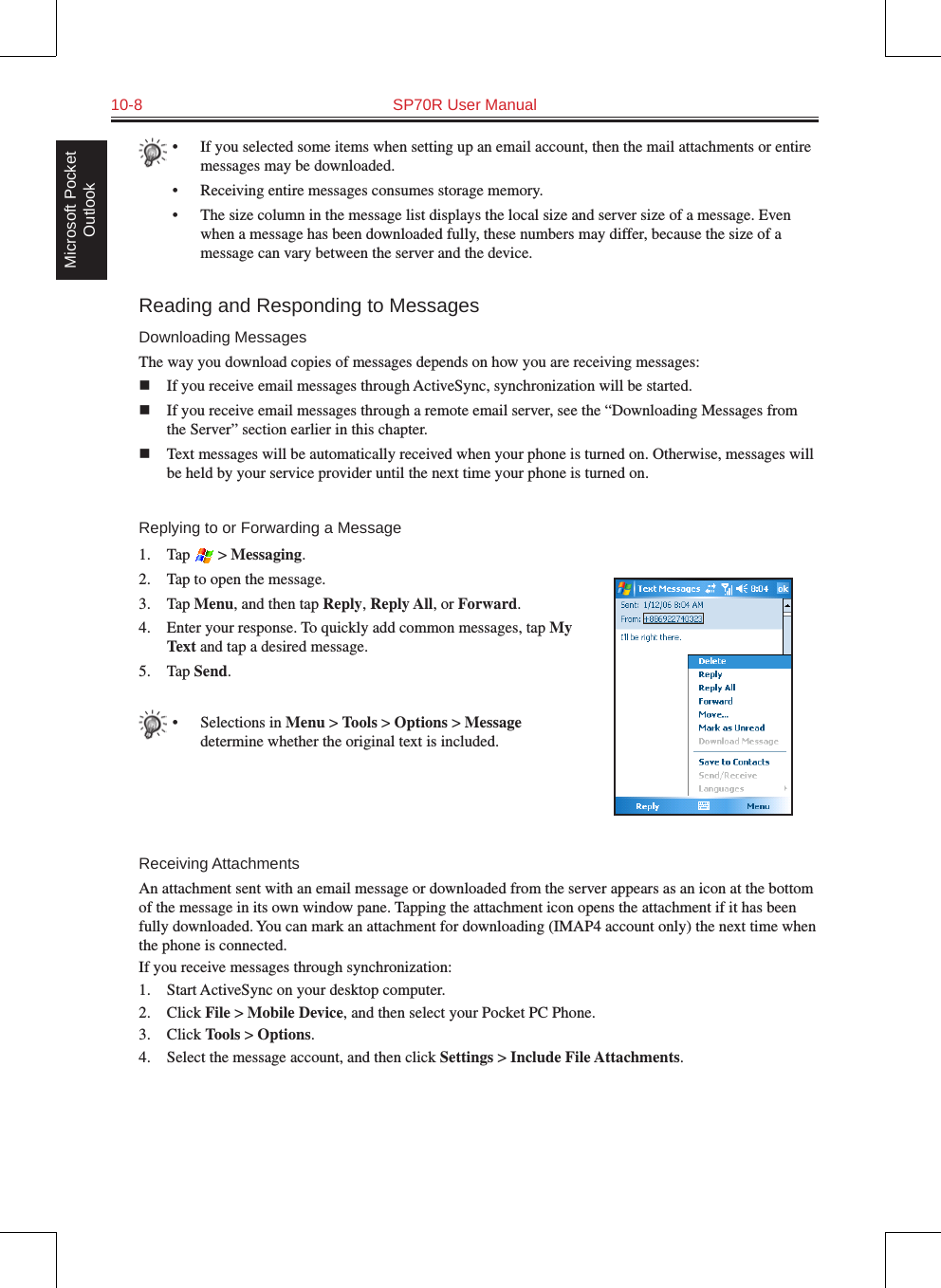 10-8  SP70R User ManualMicrosoft Pocket Outlook•  If you selected some items when setting up an email account, then the mail attachments or entire messages may be downloaded.•  Receiving entire messages consumes storage memory.•  The size column in the message list displays the local size and server size of a message. Even when a message has been downloaded fully, these numbers may differ, because the size of a message can vary between the server and the device.Reading and Responding to MessagesDownloading MessagesThe way you download copies of messages depends on how you are receiving messages:n  If you receive email messages through ActiveSync, synchronization will be started.n  If you receive email messages through a remote email server, see the “Downloading Messages from the Server” section earlier in this chapter.n  Text messages will be automatically received when your phone is turned on. Otherwise, messages will be held by your service provider until the next time your phone is turned on.Replying to or Forwarding a Message1.  Tap   &gt; Messaging.2.  Tap to open the message.3.  Tap Menu, and then tap Reply, Reply All, or Forward.4.  Enter your response. To quickly add common messages, tap My Text and tap a desired message.5.  Tap Send.•  Selections in Menu &gt; Tools &gt; Options &gt; Message determine whether the original text is included.Receiving AttachmentsAn attachment sent with an email message or downloaded from the server appears as an icon at the bottom of the message in its own window pane. Tapping the attachment icon opens the attachment if it has been fully downloaded. You can mark an attachment for downloading (IMAP4 account only) the next time when the phone is connected.If you receive messages through synchronization:1.  Start ActiveSync on your desktop computer.2.  Click File &gt; Mobile Device, and then select your Pocket PC Phone.3.  Click Tools &gt; Options.4.  Select the message account, and then click Settings &gt; Include File Attachments.