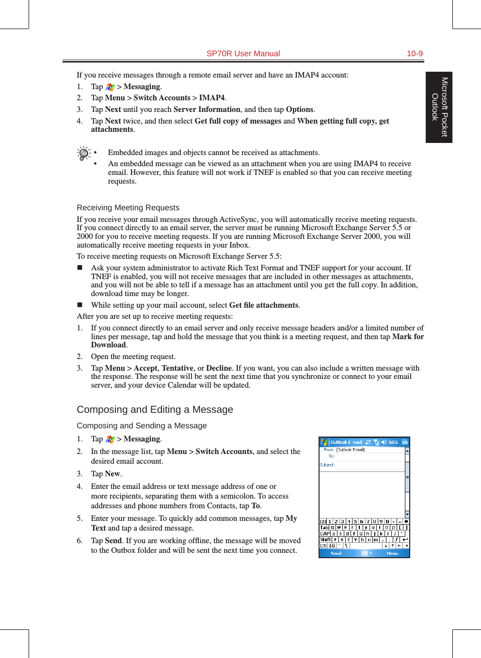   SP70R User Manual  10-9Microsoft Pocket OutlookIf you receive messages through a remote email server and have an IMAP4 account:1.  Tap   &gt; Messaging.2.  Tap Menu &gt; Switch Accounts &gt; IMAP4.3.  Tap Next until you reach Server Information, and then tap Options.4.  Tap Next twice, and then select Get full copy of messages and When getting full copy, get attachments.•  Embedded images and objects cannot be received as attachments.•  An embedded message can be viewed as an attachment when you are using IMAP4 to receive email. However, this feature will not work if TNEF is enabled so that you can receive meeting requests.Receiving Meeting RequestsIf you receive your email messages through ActiveSync, you will automatically receive meeting requests. If you connect directly to an email server, the server must be running Microsoft Exchange Server 5.5 or 2000 for you to receive meeting requests. If you are running Microsoft Exchange Server 2000, you will automatically receive meeting requests in your Inbox.To receive meeting requests on Microsoft Exchange Server 5.5:n  Ask your system administrator to activate Rich Text Format and TNEF support for your account. If TNEF is enabled, you will not receive messages that are included in other messages as attachments, and you will not be able to tell if a message has an attachment until you get the full copy. In addition, download time may be longer.n  While setting up your mail account, select Get ﬁle attachments. After you are set up to receive meeting requests:1.  If you connect directly to an email server and only receive message headers and/or a limited number of lines per message, tap and hold the message that you think is a meeting request, and then tap Mark for Download.2.  Open the meeting request. 3.  Tap Menu &gt; Accept, Tentative, or Decline. If you want, you can also include a written message with the response. The response will be sent the next time that you synchronize or connect to your email server, and your device Calendar will be updated.Composing and Editing a MessageComposing and Sending a Message1.  Tap   &gt; Messaging.2.  In the message list, tap Menu &gt; Switch Accounts, and select the desired email account.3.  Tap New.4.  Enter the email address or text message address of one or more recipients, separating them with a semicolon. To access addresses and phone numbers from Contacts, tap To.5.  Enter your message. To quickly add common messages, tap My Text and tap a desired message.6.  Tap Send. If you are working ofﬂine, the message will be moved to the Outbox folder and will be sent the next time you connect.