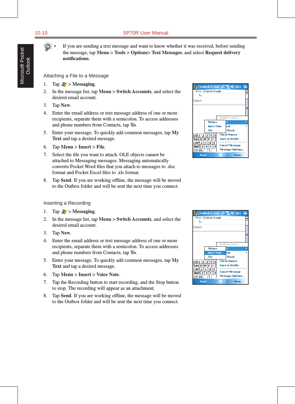 10-10  SP70R User ManualMicrosoft Pocket Outlook•  If you are sending a text message and want to know whether it was received, before sending the message, tap Menu &gt; Tools &gt; Options&gt; Text Messages, and select Request delivery notiﬁcations.Attaching a File to a Message1.  Tap   &gt; Messaging.2.  In the message list, tap Menu &gt; Switch Accounts, and select the desired email account.3.  Tap New.4.  Enter the email address or text message address of one or more recipients, separate them with a semicolon. To access addresses and phone numbers from Contacts, tap To.5.  Enter your message. To quickly add common messages, tap My Text and tap a desired message.6.  Tap Menu &gt; Insert &gt; File.7.  Select the ﬁle you want to attach. OLE objects cannot be attached to Messaging messages. Messaging automatically converts Pocket Word ﬁles that you attach to messages to .doc format and Pocket Excel ﬁles to .xls format.8.  Tap Send. If you are working ofﬂine, the message will be moved to the Outbox folder and will be sent the next time you connect.Inserting a Recording1.  Tap   &gt; Messaging.2.  In the message list, tap Menu &gt; Switch Accounts, and select the desired email account.3.  Tap New.4.  Enter the email address or text message address of one or more recipients, separate them with a semicolon. To access addresses and phone numbers from Contacts, tap To.5.  Enter your message. To quickly add common messages, tap My Text and tap a desired message.6.  Tap Menu &gt; Insert &gt; Voice Note.7.  Tap the Recording button to start recording, and the Stop button to stop. The recording will appear as an attachment.8.  Tap Send. If you are working ofﬂine, the message will be moved to the Outbox folder and will be sent the next time you connect.