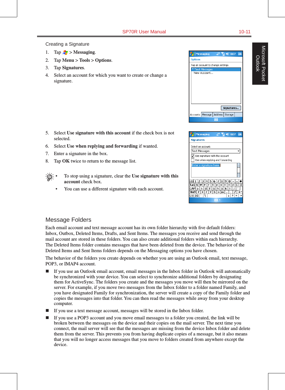   SP70R User Manual  10-11Microsoft Pocket OutlookCreating a Signature1.  Tap   &gt; Messaging.2.  Tap Menu &gt; Tools &gt; Options.3.  Tap Signatures.4.  Select an account for which you want to create or change a signature.5.  Select Use signature with this account if the check box is not selected.6.  Select Use when replying and forwarding if wanted.7.  Enter a signature in the box.8.  Tap OK twice to return to the message list.•  To stop using a signature, clear the Use signature with this account check box.•  You can use a different signature with each account.Message FoldersEach email account and text message account has its own folder hierarchy with ﬁve default folders: Inbox, Outbox, Deleted Items, Drafts, and Sent Items. The messages you receive and send through the mail account are stored in these folders. You can also create additional folders within each hierarchy. The Deleted Items folder contains messages that have been deleted from the device. The behavior of the Deleted Items and Sent Items folders depends on the Messaging options you have chosen.The behavior of the folders you create depends on whether you are using an Outlook email, text message, POP3, or IMAP4 account.n  If you use an Outlook email account, email messages in the Inbox folder in Outlook will automatically be synchronized with your device. You can select to synchronize additional folders by designating them for ActiveSync. The folders you create and the messages you move will then be mirrored on the server. For example, if you move two messages from the Inbox folder to a folder named Family, and you have designated Family for synchronization, the server will create a copy of the Family folder and copies the messages into that folder. You can then read the messages while away from your desktop computer.n  If you use a text message account, messages will be stored in the Inbox folder.n  If you use a POP3 account and you move email messages to a folder you created, the link will be broken between the messages on the device and their copies on the mail server. The next time you connect, the mail server will see that the messages are missing from the device Inbox folder and delete them from the server. This prevents you from having duplicate copies of a message, but it also means that you will no longer access messages that you move to folders created from anywhere except the device.