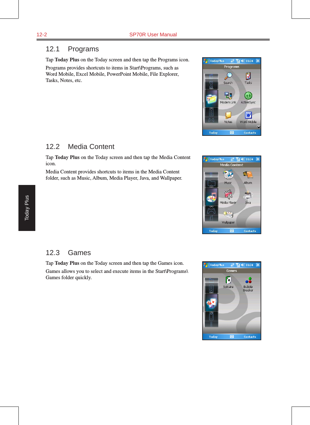 12-2  SP70R User ManualToday Plus12.1  ProgramsTap Today Plus on the Today screen and then tap the Programs icon.Programs provides shortcuts to items in Start\Programs, such as Word Mobile, Excel Mobile, PowerPoint Mobile, File Explorer, Tasks, Notes, etc.12.2  Media ContentTap Today Plus on the Today screen and then tap the Media Content icon.Media Content provides shortcuts to items in the Media Content folder, such as Music, Album, Media Player, Java, and Wallpaper.12.3  GamesTap Today Plus on the Today screen and then tap the Games icon.Games allows you to select and execute items in the Start\Programs\Games folder quickly.