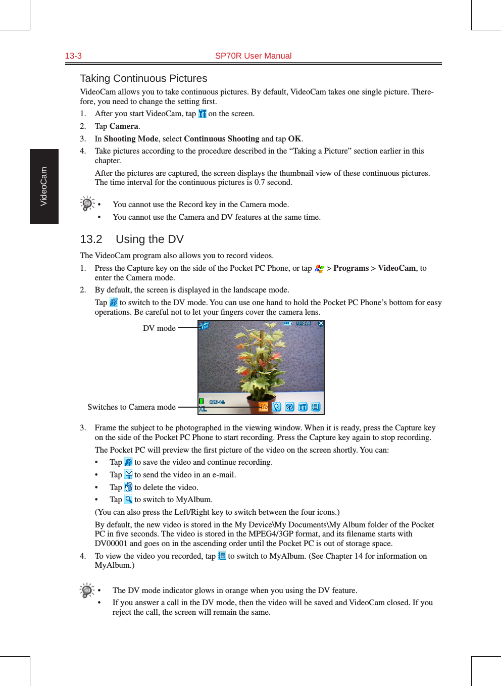 13-3  SP70R User Manual VideoCamTaking Continuous PicturesVideoCam allows you to take continuous pictures. By default, VideoCam takes one single picture. There-fore, you need to change the setting ﬁrst.1.  After you start VideoCam, tap   on the screen.2.  Tap Camera.3.  In Shooting Mode, select Continuous Shooting and tap OK.4.  Take pictures according to the procedure described in the “Taking a Picture” section earlier in this chapter.  After the pictures are captured, the screen displays the thumbnail view of these continuous pictures. The time interval for the continuous pictures is 0.7 second.•  You cannot use the Record key in the Camera mode.•  You cannot use the Camera and DV features at the same time.13.2  Using the DVThe VideoCam program also allows you to record videos.1.  Press the Capture key on the side of the Pocket PC Phone, or tap   &gt; Programs &gt; VideoCam, to enter the Camera mode.2.  By default, the screen is displayed in the landscape mode.  Tap   to switch to the DV mode. You can use one hand to hold the Pocket PC Phone’s bottom for easy operations. Be careful not to let your ﬁngers cover the camera lens.3.  Frame the subject to be photographed in the viewing window. When it is ready, press the Capture key on the side of the Pocket PC Phone to start recording. Press the Capture key again to stop recording.  The Pocket PC will preview the ﬁrst picture of the video on the screen shortly. You can:•  Tap   to save the video and continue recording.•  Tap   to send the video in an e-mail.•  Tap   to delete the video.•  Tap   to switch to MyAlbum.  (You can also press the Left/Right key to switch between the four icons.)  By default, the new video is stored in the My Device\My Documents\My Album folder of the Pocket PC in ﬁve seconds. The video is stored in the MPEG4/3GP format, and its ﬁlename starts with DV00001 and goes on in the ascending order until the Pocket PC is out of storage space.4.  To view the video you recorded, tap   to switch to MyAlbum. (See Chapter 14 for information on MyAlbum.)•  The DV mode indicator glows in orange when you using the DV feature.•  If you answer a call in the DV mode, then the video will be saved and VideoCam closed. If you reject the call, the screen will remain the same.DV modeSwitches to Camera mode