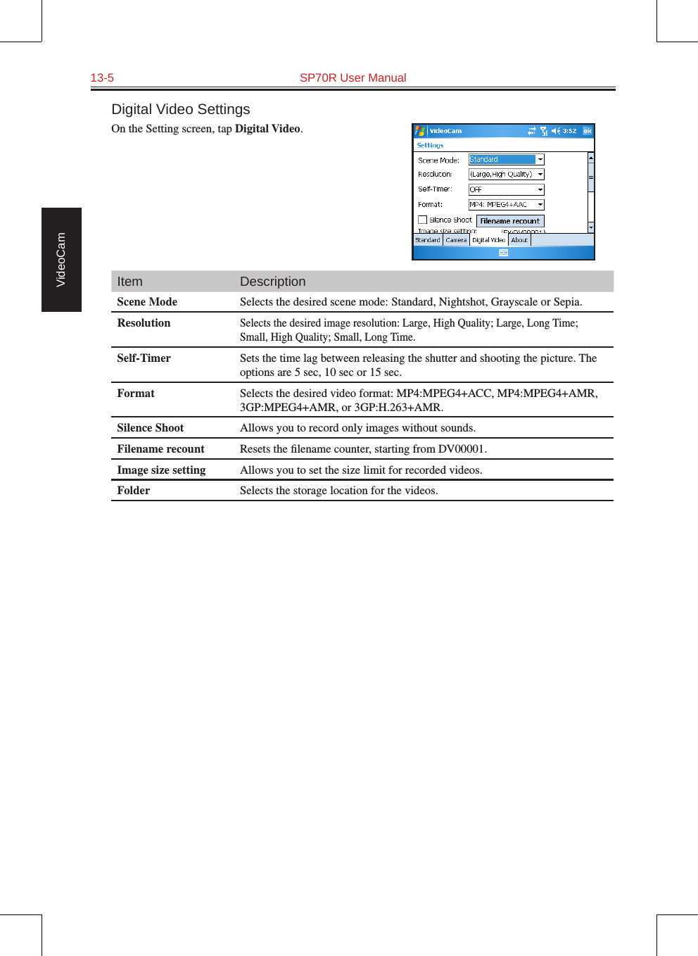 13-5  SP70R User Manual VideoCamDigital Video SettingsOn the Setting screen, tap Digital Video.Item DescriptionScene Mode Selects the desired scene mode: Standard, Nightshot, Grayscale or Sepia.ResolutionSelects the desired image resolution: Large, High Quality; Large, Long Time; Small, High Quality; Small, Long Time.Self-Timer Sets the time lag between releasing the shutter and shooting the picture. The options are 5 sec, 10 sec or 15 sec.Format Selects the desired video format: MP4:MPEG4+ACC, MP4:MPEG4+AMR, 3GP:MPEG4+AMR, or 3GP:H.263+AMR.Silence Shoot Allows you to record only images without sounds.Filename recount Resets the ﬁlename counter, starting from DV00001.Image size setting Allows you to set the size limit for recorded videos.Folder Selects the storage location for the videos.