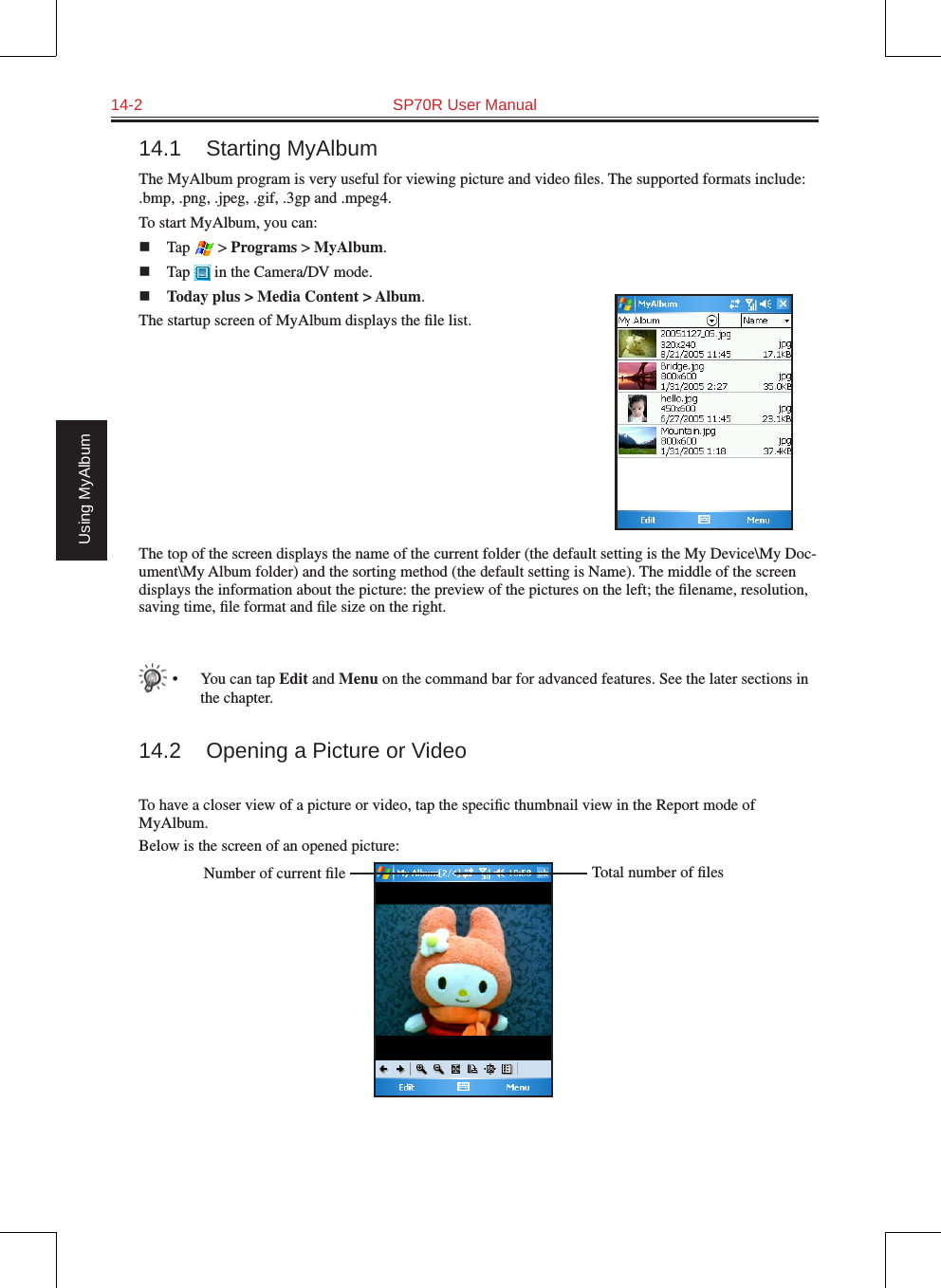 14-2  SP70R User ManualUsing MyAlbum14.1  Starting MyAlbumThe MyAlbum program is very useful for viewing picture and video ﬁles. The supported formats include: .bmp, .png, .jpeg, .gif, .3gp and .mpeg4.To start MyAlbum, you can:n  Tap   &gt; Programs &gt; MyAlbum.n  Tap   in the Camera/DV mode.n Today plus &gt; Media Content &gt; Album.The startup screen of MyAlbum displays the ﬁle list.The top of the screen displays the name of the current folder (the default setting is the My Device\My Doc-ument\My Album folder) and the sorting method (the default setting is Name). The middle of the screen displays the information about the picture: the preview of the pictures on the left; the ﬁlename, resolution, saving time, ﬁle format and ﬁle size on the right.•  You can tap Edit and Menu on the command bar for advanced features. See the later sections in the chapter.14.2  Opening a Picture or VideoTo have a closer view of a picture or video, tap the speciﬁc thumbnail view in the Report mode of MyAlbum.Below is the screen of an opened picture:Total number of ﬁlesNumber of current ﬁle