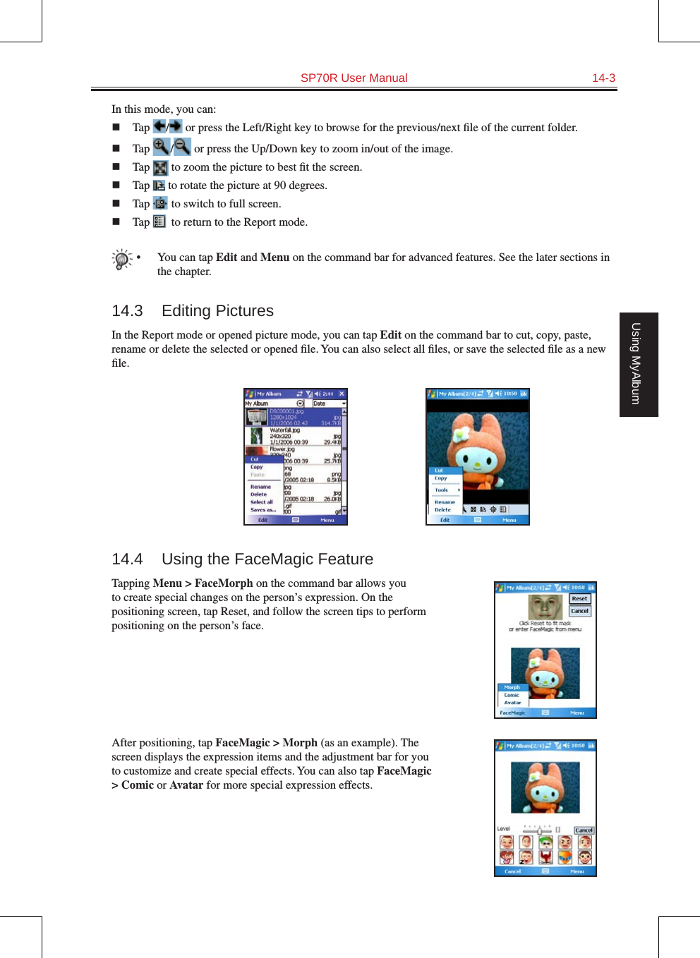   SP70R User Manual  14-3Using MyAlbumIn this mode, you can:n  Tap  /  or press the Left/Right key to browse for the previous/next ﬁle of the current folder.n  Tap  /  or press the Up/Down key to zoom in/out of the image.n  Tap   to zoom the picture to best ﬁt the screen.n  Tap   to rotate the picture at 90 degrees.n  Tap   to switch to full screen.n  Tap   to return to the Report mode.•  You can tap Edit and Menu on the command bar for advanced features. See the later sections in the chapter.14.3  Editing PicturesIn the Report mode or opened picture mode, you can tap Edit on the command bar to cut, copy, paste, rename or delete the selected or opened ﬁle. You can also select all ﬁles, or save the selected ﬁle as a new ﬁle.14.4  Using the FaceMagic FeatureTapping Menu &gt; FaceMorph on the command bar allows you to create special changes on the person’s expression. On the positioning screen, tap Reset, and follow the screen tips to perform positioning on the person’s face.After positioning, tap FaceMagic &gt; Morph (as an example). The screen displays the expression items and the adjustment bar for you to customize and create special effects. You can also tap FaceMagic &gt; Comic or Avatar for more special expression effects.