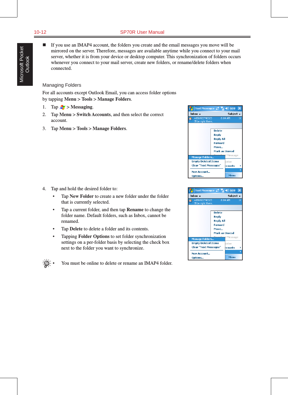 10-12  SP70R User ManualMicrosoft Pocket Outlookn  If you use an IMAP4 account, the folders you create and the email messages you move will be mirrored on the server. Therefore, messages are available anytime while you connect to your mail server, whether it is from your device or desktop computer. This synchronization of folders occurs whenever you connect to your mail server, create new folders, or rename/delete folders when connected.Managing FoldersFor all accounts except Outlook Email, you can access folder options by tapping Menu &gt; Tools &gt; Manage Folders.1.  Tap   &gt; Messaging.2.  Tap Menu &gt; Switch Accounts, and then select the correct account.3.  Tap Menu &gt; Tools &gt; Manage Folders.4.  Tap and hold the desired folder to:•  Tap New Folder to create a new folder under the folder that is currently selected.•  Tap a current folder, and then tap Rename to change the folder name. Default folders, such as Inbox, cannot be renamed.•  Tap Delete to delete a folder and its contents.•  Tapping Folder Options to set folder synchronization settings on a per-folder basis by selecting the check box next to the folder you want to synchronize.•  You must be online to delete or rename an IMAP4 folder.