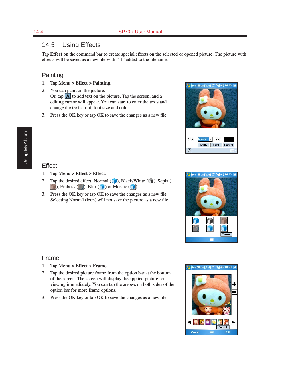14-4  SP70R User ManualUsing MyAlbum14.5  Using EffectsTap Effect on the command bar to create special effects on the selected or opened picture. The picture with effects will be saved as a new ﬁle with “-1” added to the ﬁlename.Painting1.  Tap Menu &gt; Effect &gt; Painting.2.  You can paint on the picture. Or, tap   to add text on the picture. Tap the screen, and a editing cursor will appear. You can start to enter the texts and change the text’s font, font size and color.3.  Press the OK key or tap OK to save the changes as a new ﬁle.Effect1.  Tap Menu &gt; Effect &gt; Effect.2.  Tap the desired effect: Normal ( ), Black/White ( ), Sepia (), Emboss ( ), Blur ( ) or Mosaic ( ).3.  Press the OK key or tap OK to save the changes as a new ﬁle. Selecting Normal (icon) will not save the picture as a new ﬁle.Frame1.  Tap Menu &gt; Effect &gt; Frame.2.  Tap the desired picture frame from the option bar at the bottom of the screen. The screen will display the applied picture for viewing immediately. You can tap the arrows on both sides of the option bar for more frame options.3.  Press the OK key or tap OK to save the changes as a new ﬁle.