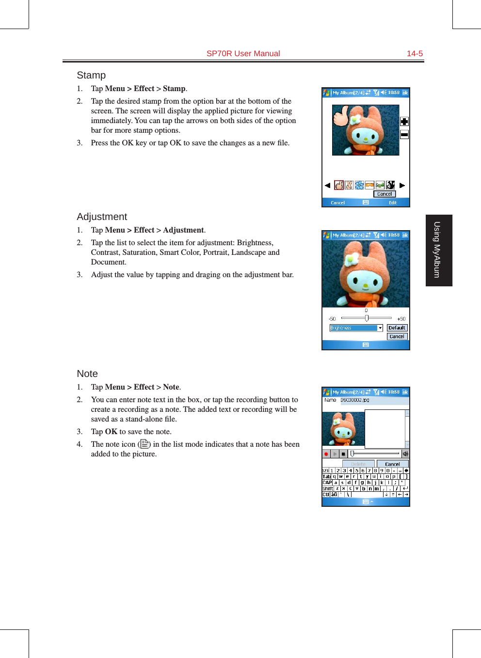   SP70R User Manual  14-5Using MyAlbumStamp1.  Tap Menu &gt; Effect &gt; Stamp.2.  Tap the desired stamp from the option bar at the bottom of the screen. The screen will display the applied picture for viewing immediately. You can tap the arrows on both sides of the option bar for more stamp options.3.  Press the OK key or tap OK to save the changes as a new ﬁle.Adjustment1.  Tap Menu &gt; Effect &gt; Adjustment.2.  Tap the list to select the item for adjustment: Brightness, Contrast, Saturation, Smart Color, Portrait, Landscape and Document.3.  Adjust the value by tapping and draging on the adjustment bar.Note1.  Tap Menu &gt; Effect &gt; Note.2.  You can enter note text in the box, or tap the recording button to create a recording as a note. The added text or recording will be saved as a stand-alone ﬁle.3.  Tap OK to save the note.4.  The note icon ( ) in the list mode indicates that a note has been added to the picture.