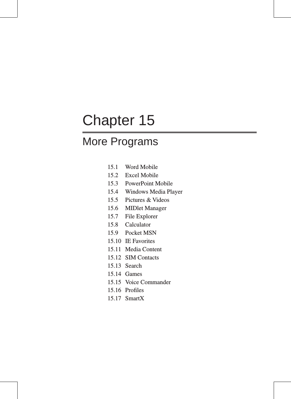 Chapter 15More Programs15.1  Word Mobile15.2  Excel Mobile15.3  PowerPoint Mobile15.4  Windows Media Player15.5  Pictures &amp; Videos15.6  MIDlet Manager15.7  File Explorer15.8  Calculator15.9  Pocket MSN15.10  IE Favorites15.11  Media Content15.12  SIM Contacts15.13  Search15.14  Games15.15  Voice Commander15.16  Proﬁles15.17  SmartX