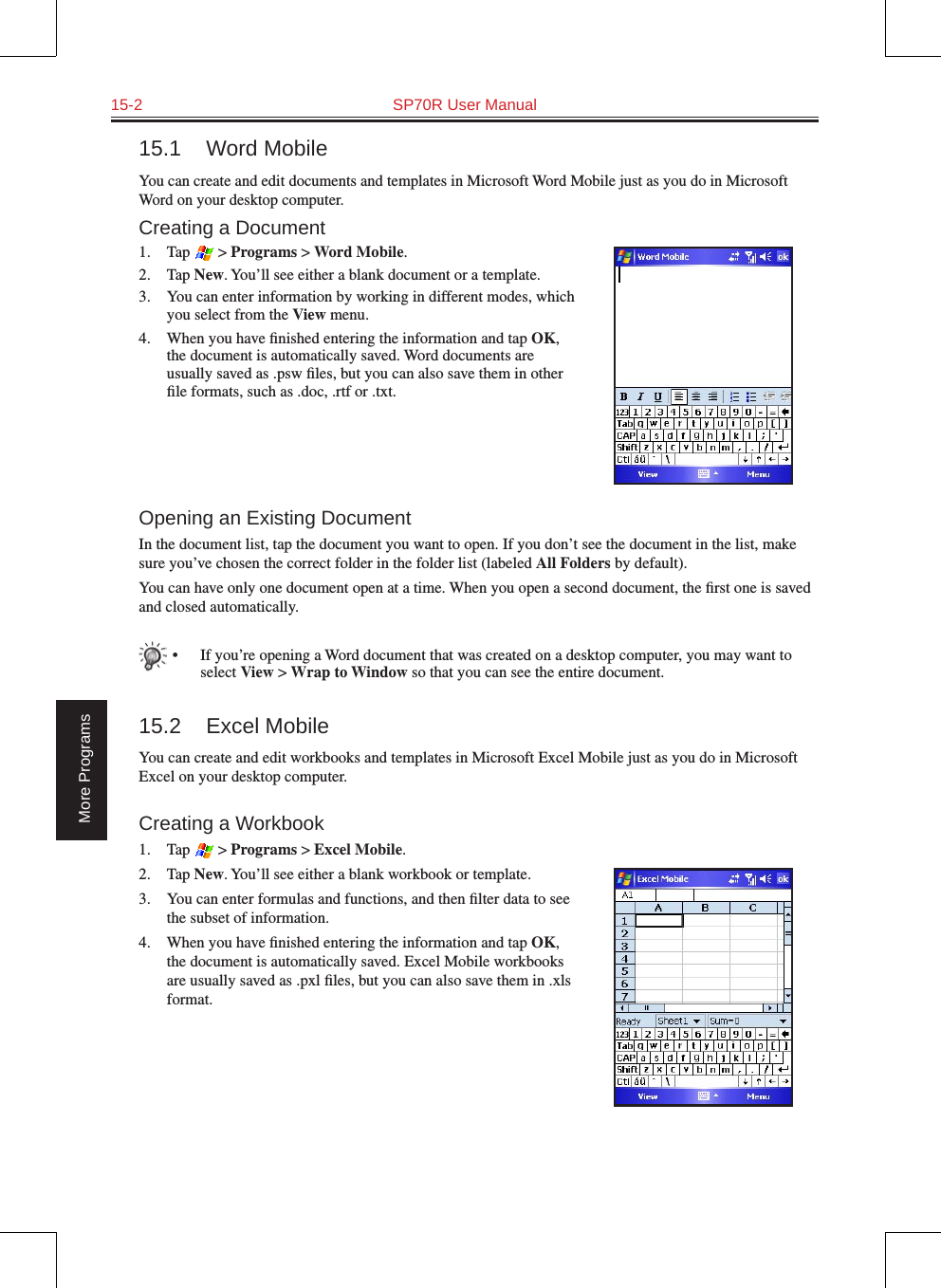 15-2  SP70R User ManualMore Programs15.1  Word MobileYou can create and edit documents and templates in Microsoft Word Mobile just as you do in Microsoft Word on your desktop computer. Creating a Document1.  Tap   &gt; Programs &gt; Word Mobile.2.  Tap New. You’ll see either a blank document or a template.3.  You can enter information by working in different modes, which you select from the View menu. 4.  When you have ﬁnished entering the information and tap OK, the document is automatically saved. Word documents are usually saved as .psw ﬁles, but you can also save them in other ﬁle formats, such as .doc, .rtf or .txt.Opening an Existing DocumentIn the document list, tap the document you want to open. If you don’t see the document in the list, make sure you’ve chosen the correct folder in the folder list (labeled All Folders by default).You can have only one document open at a time. When you open a second document, the ﬁrst one is saved and closed automatically.   •  If you’re opening a Word document that was created on a desktop computer, you may want to select View &gt; Wrap to Window so that you can see the entire document.15.2  Excel MobileYou can create and edit workbooks and templates in Microsoft Excel Mobile just as you do in Microsoft Excel on your desktop computer.Creating a Workbook1.  Tap   &gt; Programs &gt; Excel Mobile.2.  Tap New. You’ll see either a blank workbook or template.3.  You can enter formulas and functions, and then ﬁlter data to see the subset of information. 4.  When you have ﬁnished entering the information and tap OK, the document is automatically saved. Excel Mobile workbooks are usually saved as .pxl ﬁles, but you can also save them in .xls format.