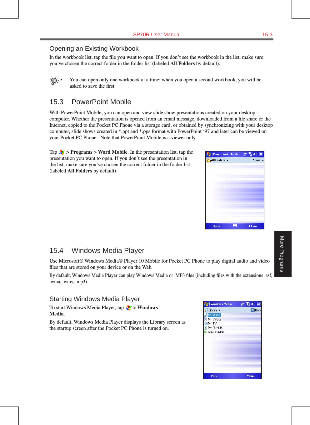   SP70R User Manual  15-3More ProgramsOpening an Existing WorkbookIn the workbook list, tap the ﬁle you want to open. If you don’t see the workbook in the list, make sure you’ve chosen the correct folder in the folder list (labeled All Folders by default).•  You can open only one workbook at a time; when you open a second workbook, you will be asked to save the ﬁrst.15.3  PowerPoint MobileWith PowerPoint Mobile, you can open and view slide show presentations created on your desktop computer. Whether the presentation is opened from an email message, downloaded from a ﬁle share or the Internet, copied to the Pocket PC Phone via a storage card, or obtained by synchronizing with your desktop computer, slide shows created in *.ppt and *.pps format with PowerPoint ‘97 and later can be viewed on your Pocket PC Phone.  Note that PowerPoint Mobile is a viewer only.Tap   &gt; Programs &gt; Word Mobile. In the presentation list, tap the presentation you want to open. If you don’t see the presentation in the list, make sure you’ve chosen the correct folder in the folder list (labeled All Folders by default).15.4  Windows Media PlayerUse Microsoft® Windows Media® Player 10 Mobile for Pocket PC Phone to play digital audio and video ﬁles that are stored on your device or on the Web.By default, Windows Media Player can play Windows Media or  MP3 ﬁles (including ﬁles with the extensions .asf, .wma, .wmv, .mp3).Starting Windows Media PlayerTo start Windows Media Player, tap   &gt; Windows  Media.By default, Windows Media Player displays the Library screen as the startup screen after the Pocket PC Phone is turned on.