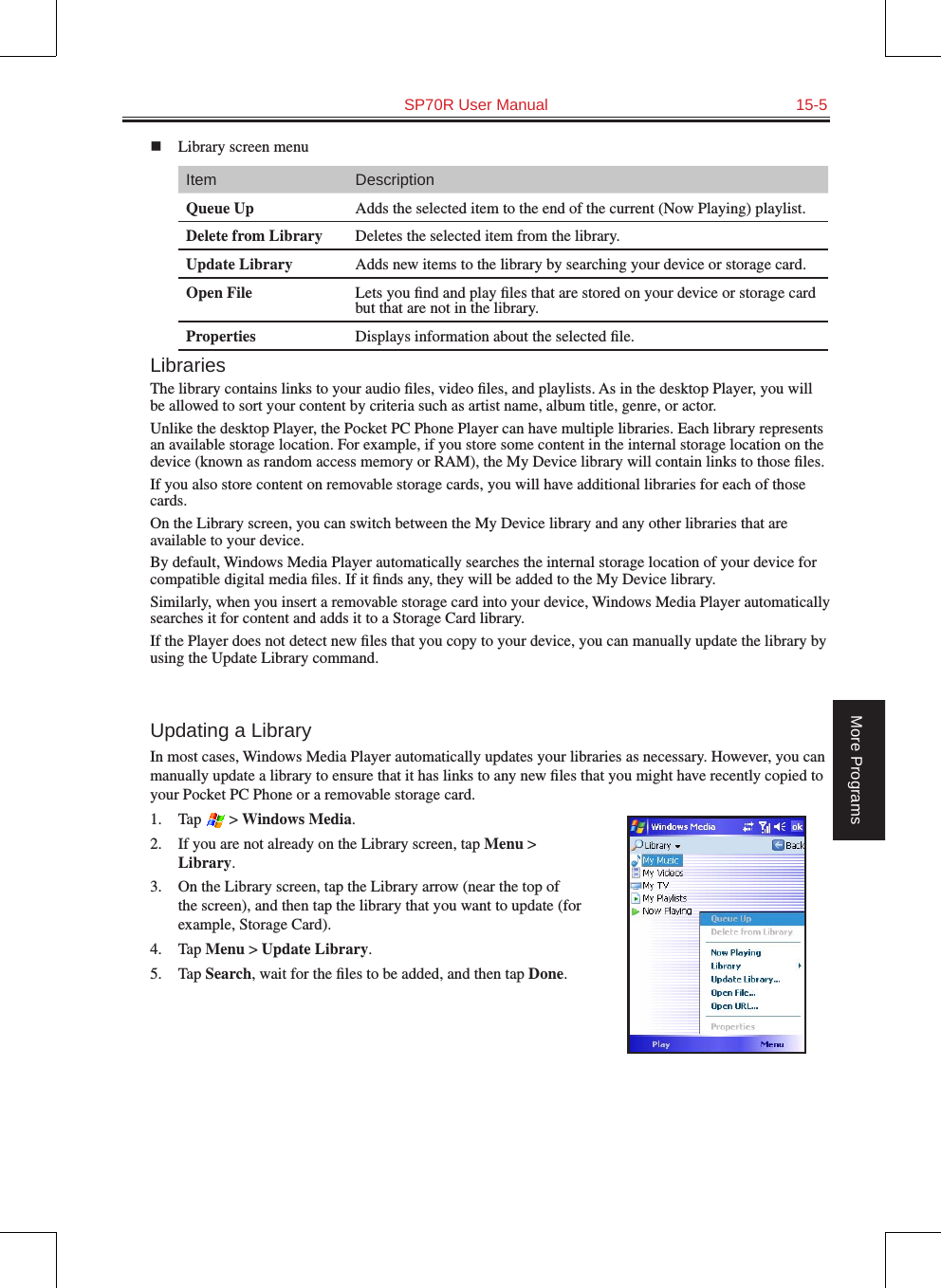   SP70R User Manual  15-5More Programsn  Library screen menuItem DescriptionQueue Up Adds the selected item to the end of the current (Now Playing) playlist.Delete from Library Deletes the selected item from the library.Update Library Adds new items to the library by searching your device or storage card.Open File Lets you ﬁnd and play ﬁles that are stored on your device or storage card but that are not in the library.Properties Displays information about the selected ﬁle.LibrariesThe library contains links to your audio ﬁles, video ﬁles, and playlists. As in the desktop Player, you will be allowed to sort your content by criteria such as artist name, album title, genre, or actor.Unlike the desktop Player, the Pocket PC Phone Player can have multiple libraries. Each library represents an available storage location. For example, if you store some content in the internal storage location on the device (known as random access memory or RAM), the My Device library will contain links to those ﬁles.If you also store content on removable storage cards, you will have additional libraries for each of those cards. On the Library screen, you can switch between the My Device library and any other libraries that are available to your device.By default, Windows Media Player automatically searches the internal storage location of your device for compatible digital media ﬁles. If it ﬁnds any, they will be added to the My Device library.Similarly, when you insert a removable storage card into your device, Windows Media Player automatically searches it for content and adds it to a Storage Card library.If the Player does not detect new ﬁles that you copy to your device, you can manually update the library by using the Update Library command.Updating a LibraryIn most cases, Windows Media Player automatically updates your libraries as necessary. However, you can manually update a library to ensure that it has links to any new ﬁles that you might have recently copied to your Pocket PC Phone or a removable storage card.1.  Tap   &gt; Windows Media.2.  If you are not already on the Library screen, tap Menu &gt; Library.3.  On the Library screen, tap the Library arrow (near the top of the screen), and then tap the library that you want to update (for example, Storage Card).4.  Tap Menu &gt; Update Library.5.  Tap Search, wait for the ﬁles to be added, and then tap Done.