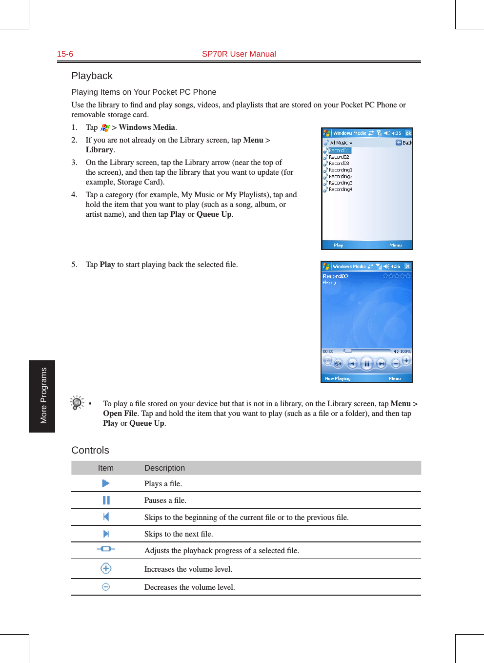 15-6  SP70R User ManualMore ProgramsPlaybackPlaying Items on Your Pocket PC PhoneUse the library to ﬁnd and play songs, videos, and playlists that are stored on your Pocket PC Phone or removable storage card.1.  Tap   &gt; Windows Media.2.  If you are not already on the Library screen, tap Menu &gt; Library.3.  On the Library screen, tap the Library arrow (near the top of the screen), and then tap the library that you want to update (for example, Storage Card).4.  Tap a category (for example, My Music or My Playlists), tap and hold the item that you want to play (such as a song, album, or artist name), and then tap Play or Queue Up.5.  Tap Play to start playing back the selected ﬁle.•  To play a ﬁle stored on your device but that is not in a library, on the Library screen, tap Menu &gt; Open File. Tap and hold the item that you want to play (such as a ﬁle or a folder), and then tap Play or Queue Up.ControlsItem DescriptionPlays a ﬁle.Pauses a ﬁle.Skips to the beginning of the current ﬁle or to the previous ﬁle.Skips to the next ﬁle.Adjusts the playback progress of a selected ﬁle.Increases the volume level.Decreases the volume level.