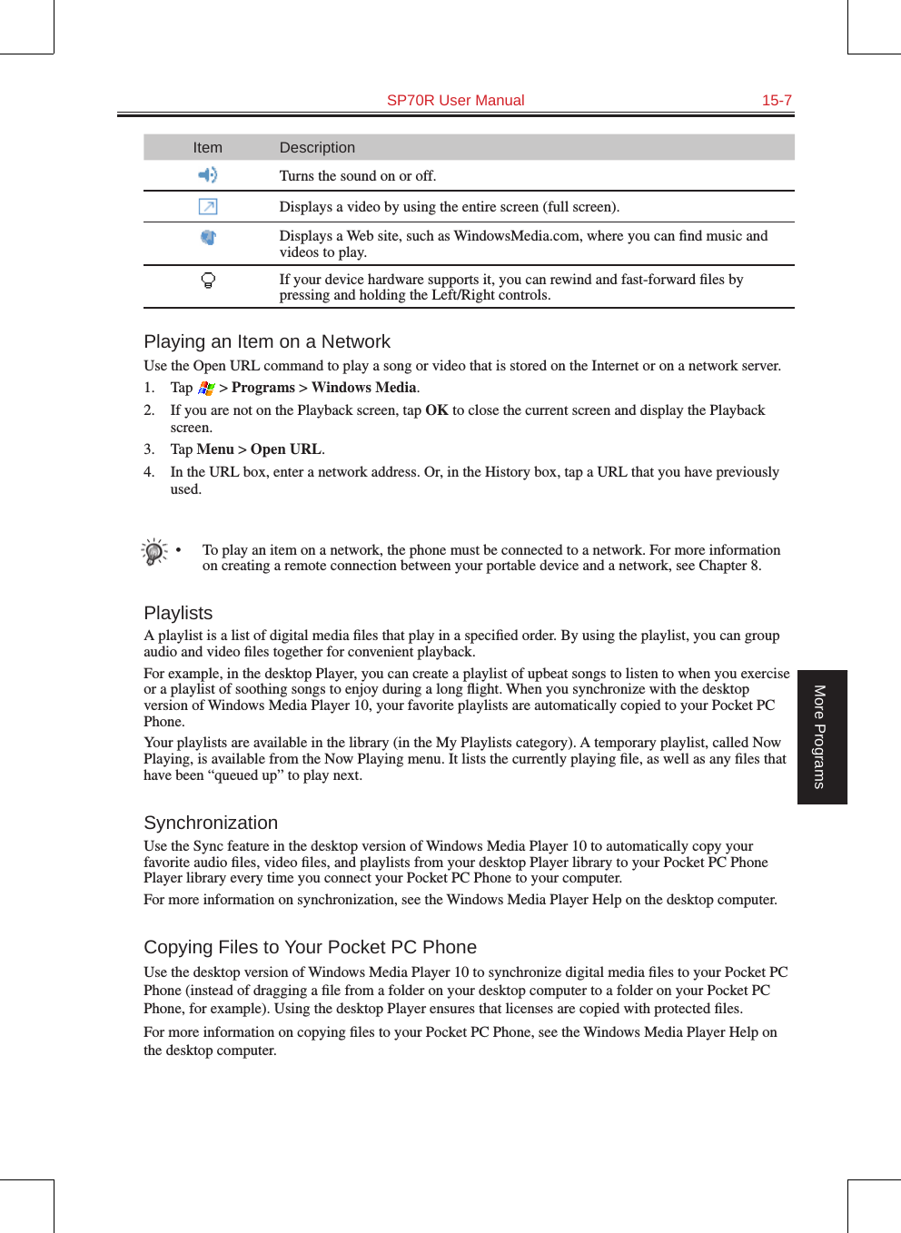   SP70R User Manual  15-7More ProgramsItem DescriptionTurns the sound on or off.Displays a video by using the entire screen (full screen).Displays a Web site, such as WindowsMedia.com, where you can ﬁnd music and videos to play.If your device hardware supports it, you can rewind and fast-forward ﬁles by pressing and holding the Left/Right controls.Playing an Item on a NetworkUse the Open URL command to play a song or video that is stored on the Internet or on a network server.1.  Tap   &gt; Programs &gt; Windows Media.2.  If you are not on the Playback screen, tap OK to close the current screen and display the Playback screen.3.  Tap Menu &gt; Open URL.4.  In the URL box, enter a network address. Or, in the History box, tap a URL that you have previously used.•  To play an item on a network, the phone must be connected to a network. For more information on creating a remote connection between your portable device and a network, see Chapter 8.PlaylistsA playlist is a list of digital media ﬁles that play in a speciﬁed order. By using the playlist, you can group audio and video ﬁles together for convenient playback.For example, in the desktop Player, you can create a playlist of upbeat songs to listen to when you exercise or a playlist of soothing songs to enjoy during a long ﬂight. When you synchronize with the desktop version of Windows Media Player 10, your favorite playlists are automatically copied to your Pocket PC Phone.Your playlists are available in the library (in the My Playlists category). A temporary playlist, called Now Playing, is available from the Now Playing menu. It lists the currently playing ﬁle, as well as any ﬁles that have been “queued up” to play next.SynchronizationUse the Sync feature in the desktop version of Windows Media Player 10 to automatically copy your favorite audio ﬁles, video ﬁles, and playlists from your desktop Player library to your Pocket PC Phone Player library every time you connect your Pocket PC Phone to your computer.For more information on synchronization, see the Windows Media Player Help on the desktop computer.Copying Files to Your Pocket PC PhoneUse the desktop version of Windows Media Player 10 to synchronize digital media ﬁles to your Pocket PC Phone (instead of dragging a ﬁle from a folder on your desktop computer to a folder on your Pocket PC Phone, for example). Using the desktop Player ensures that licenses are copied with protected ﬁles.For more information on copying ﬁles to your Pocket PC Phone, see the Windows Media Player Help on the desktop computer.