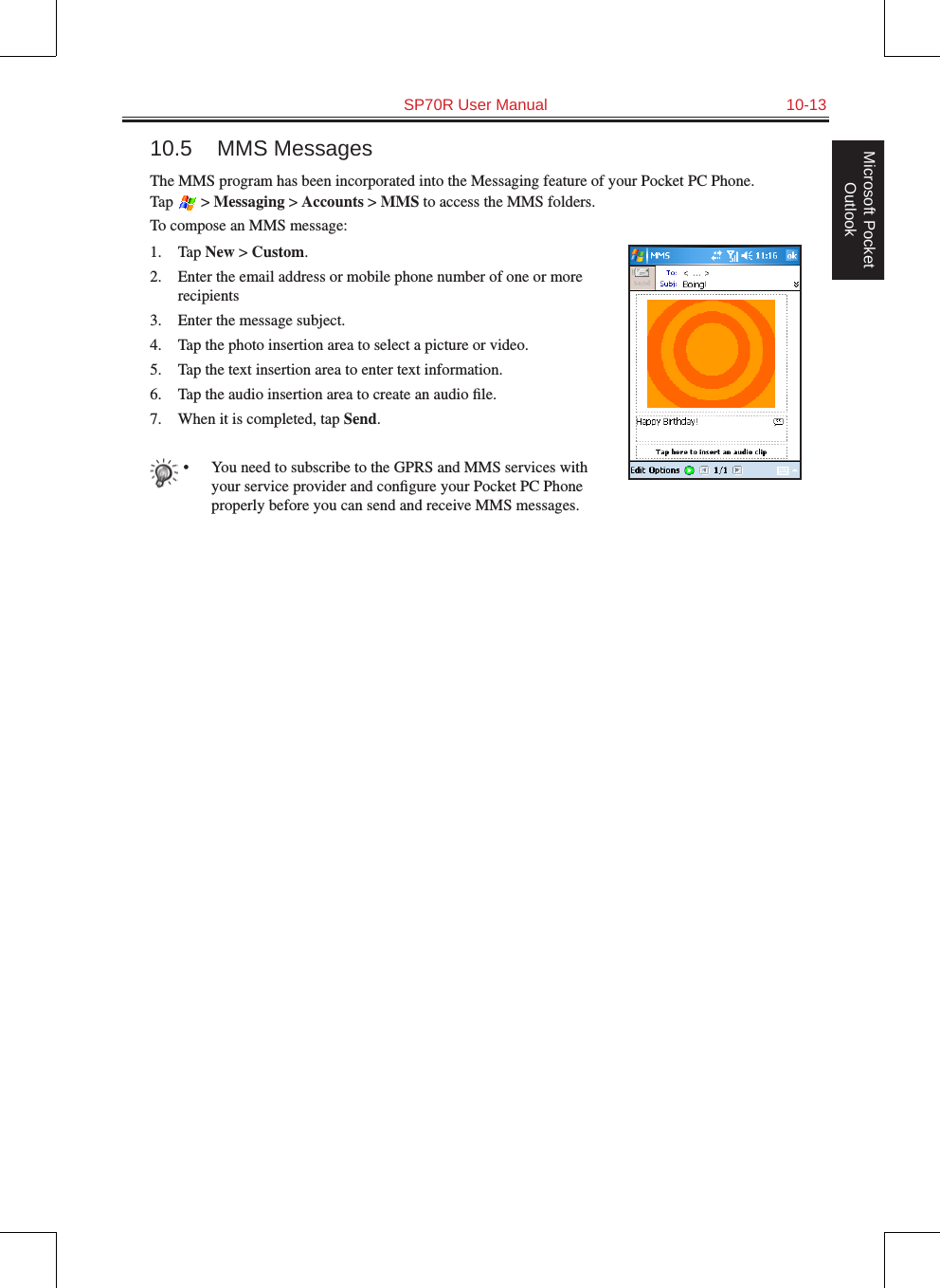   SP70R User Manual  10-13Microsoft Pocket Outlook10.5  MMS MessagesThe MMS program has been incorporated into the Messaging feature of your Pocket PC Phone.  Tap   &gt; Messaging &gt; Accounts &gt; MMS to access the MMS folders.To compose an MMS message:1.  Tap New &gt; Custom.2.  Enter the email address or mobile phone number of one or more recipients3.  Enter the message subject.4.  Tap the photo insertion area to select a picture or video.5.  Tap the text insertion area to enter text information.6.  Tap the audio insertion area to create an audio ﬁle.7.  When it is completed, tap Send.•  You need to subscribe to the GPRS and MMS services with your service provider and conﬁgure your Pocket PC Phone properly before you can send and receive MMS messages. 