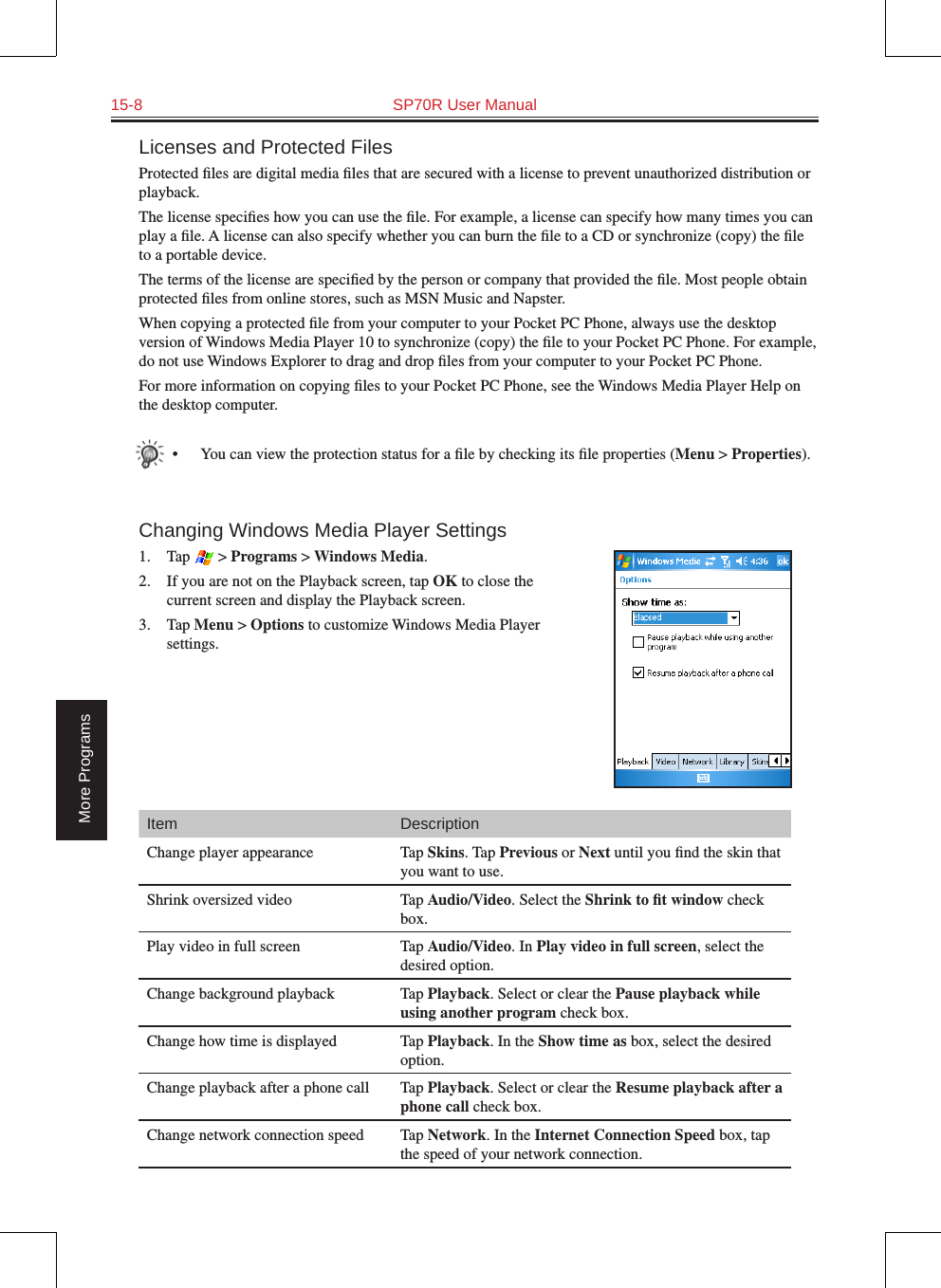 15-8  SP70R User ManualMore ProgramsLicenses and Protected FilesProtected ﬁles are digital media ﬁles that are secured with a license to prevent unauthorized distribution or playback.The license speciﬁes how you can use the ﬁle. For example, a license can specify how many times you can play a ﬁle. A license can also specify whether you can burn the ﬁle to a CD or synchronize (copy) the ﬁle to a portable device.The terms of the license are speciﬁed by the person or company that provided the ﬁle. Most people obtain protected ﬁles from online stores, such as MSN Music and Napster.When copying a protected ﬁle from your computer to your Pocket PC Phone, always use the desktop version of Windows Media Player 10 to synchronize (copy) the ﬁle to your Pocket PC Phone. For example, do not use Windows Explorer to drag and drop ﬁles from your computer to your Pocket PC Phone.For more information on copying ﬁles to your Pocket PC Phone, see the Windows Media Player Help on the desktop computer.•  You can view the protection status for a ﬁle by checking its ﬁle properties (Menu &gt; Properties).Changing Windows Media Player Settings1.  Tap   &gt; Programs &gt; Windows Media.2.  If you are not on the Playback screen, tap OK to close the current screen and display the Playback screen.3.  Tap Menu &gt; Options to customize Windows Media Player settings.Item DescriptionChange player appearance Tap Skins. Tap Previous or Next until you ﬁnd the skin that you want to use.Shrink oversized video Tap Audio/Video. Select the Shrink to ﬁt window check box.Play video in full screen Tap Audio/Video. In Play video in full screen, select the desired option.Change background playback Tap Playback. Select or clear the Pause playback while using another program check box.Change how time is displayed Tap Playback. In the Show time as box, select the desired option.Change playback after a phone call Tap Playback. Select or clear the Resume playback after a phone call check box.Change network connection speed Tap Network. In the Internet Connection Speed box, tap the speed of your network connection.