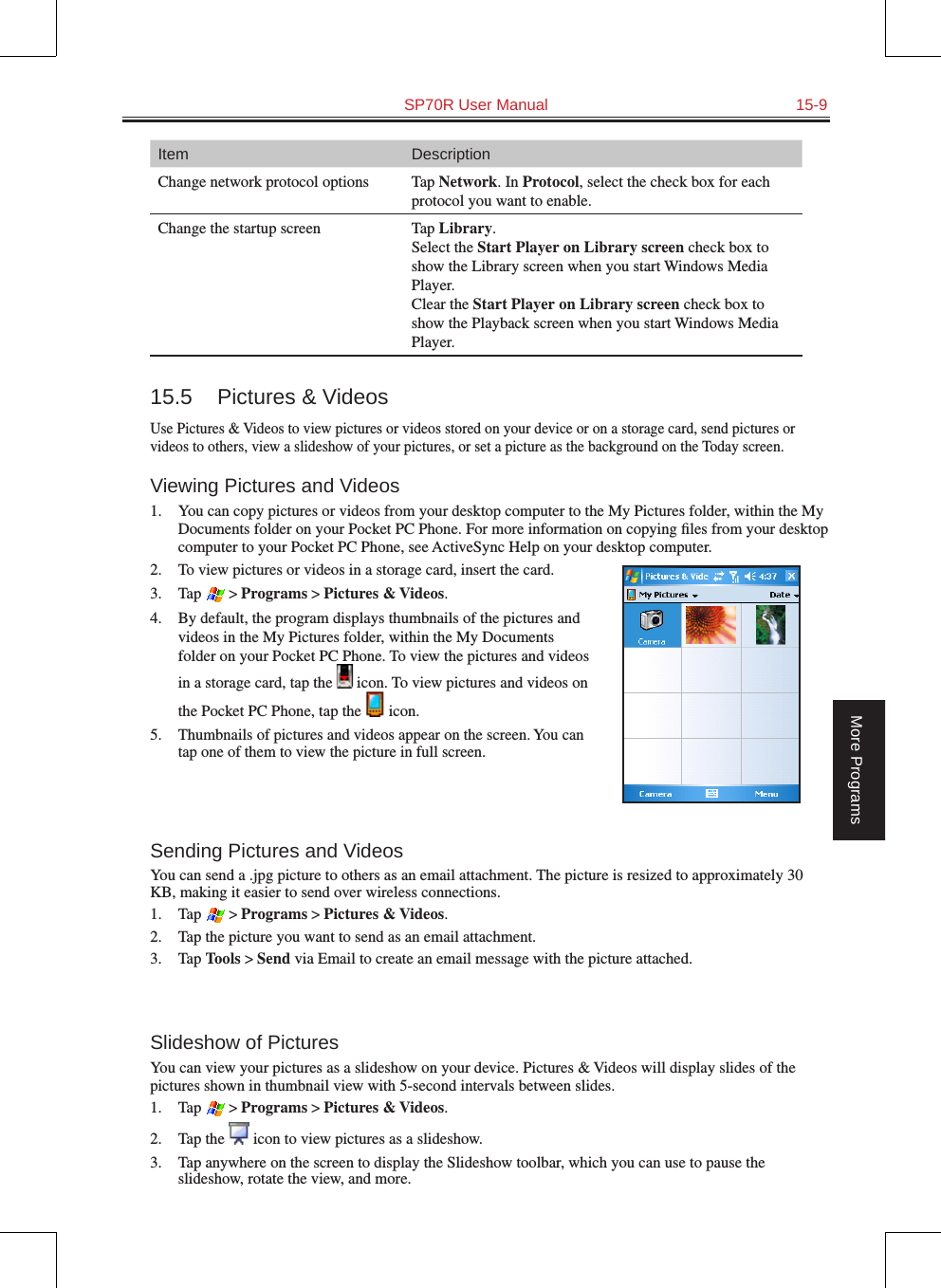   SP70R User Manual  15-9More ProgramsItem DescriptionChange network protocol options Tap Network. In Protocol, select the check box for each protocol you want to enable.Change the startup screen Tap Library.  Select the Start Player on Library screen check box to show the Library screen when you start Windows Media Player. Clear the Start Player on Library screen check box to show the Playback screen when you start Windows Media Player.15.5  Pictures &amp; VideosUse Pictures &amp; Videos to view pictures or videos stored on your device or on a storage card, send pictures or videos to others, view a slideshow of your pictures, or set a picture as the background on the Today screen.Viewing Pictures and Videos1.  You can copy pictures or videos from your desktop computer to the My Pictures folder, within the My Documents folder on your Pocket PC Phone. For more information on copying ﬁles from your desktop computer to your Pocket PC Phone, see ActiveSync Help on your desktop computer.2.  To view pictures or videos in a storage card, insert the card.3.  Tap  &gt; Programs &gt; Pictures &amp; Videos.4.  By default, the program displays thumbnails of the pictures and videos in the My Pictures folder, within the My Documents folder on your Pocket PC Phone. To view the pictures and videos in a storage card, tap the   icon. To view pictures and videos on the Pocket PC Phone, tap the   icon.5.  Thumbnails of pictures and videos appear on the screen. You can tap one of them to view the picture in full screen.Sending Pictures and VideosYou can send a .jpg picture to others as an email attachment. The picture is resized to approximately 30 KB, making it easier to send over wireless connections.1.  Tap  &gt; Programs &gt; Pictures &amp; Videos.2.  Tap the picture you want to send as an email attachment.3.  Tap Tools &gt; Send via Email to create an email message with the picture attached.Slideshow of PicturesYou can view your pictures as a slideshow on your device. Pictures &amp; Videos will display slides of the pictures shown in thumbnail view with 5-second intervals between slides.1.  Tap  &gt; Programs &gt; Pictures &amp; Videos.2.  Tap the   icon to view pictures as a slideshow.3.  Tap anywhere on the screen to display the Slideshow toolbar, which you can use to pause the slideshow, rotate the view, and more.