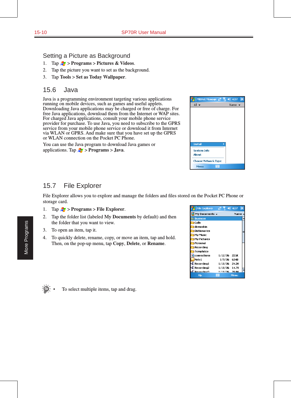 15-10  SP70R User ManualMore ProgramsSetting a Picture as Background1.  Tap  &gt; Programs &gt; Pictures &amp; Videos.2.  Tap the picture you want to set as the background.3.  Tap Tools &gt; Set as Today Wallpaper.15.6  JavaJava is a programming environment targeting various applications running on mobile devices, such as games and useful applets. Downloading Java applications may be charged or free of charge. For free Java applications, download them from the Internet or WAP sites. For charged Java applications, consult your mobile phone service provider for purchase. To use Java, you need to subscribe to the GPRS service from your mobile phone service or download it from Internet via WLAN or GPRS. And make sure that you have set up the GPRS or WLAN connection on the Pocket PC Phone.You can use the Java program to download Java games or applications. Tap  &gt; Programs &gt; Java.15.7  File ExplorerFile Explorer allows you to explore and manage the folders and ﬁles stored on the Pocket PC Phone or storage card.1.  Tap  &gt; Programs &gt; File Explorer.2.  Tap the folder list (labeled My Documents by default) and then the folder that you want to view.3.  To open an item, tap it. 4.  To quickly delete, rename, copy, or move an item, tap and hold. Then, on the pop-up menu, tap Copy, Delete, or Rename.•  To select multiple items, tap and drag.