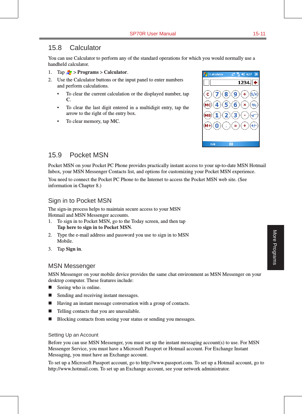   SP70R User Manual  15-11More Programs15.8  CalculatorYou can use Calculator to perform any of the standard operations for which you would normally use a handheld calculator. 1.  Tap  &gt; Programs &gt; Calculator.2.  Use the Calculator buttons or the input panel to enter numbers and perform calculations. •  To clear the current calculation or the displayed number, tap C.•  To  clear  the last  digit  entered  in  a  multidigit  entry,  tap the arrow to the right of the entry box.•  To clear memory, tap MC. 15.9  Pocket MSNPocket MSN on your Pocket PC Phone provides practically instant access to your up-to-date MSN Hotmail Inbox, your MSN Messenger Contacts list, and options for customizing your Pocket MSN experience.You need to connect the Pocket PC Phone to the Internet to access the Pocket MSN web site. (See information in Chapter 8.)Sign in to Pocket MSNThe sign-in process helps to maintain secure access to your MSN Hotmail and MSN Messenger accounts.1.  To sign in to Pocket MSN, go to the Today screen, and then tap Tap here to sign in to Pocket MSN.2.  Type the e-mail address and password you use to sign in to MSN Mobile.3.  Tap Sign in.MSN MessengerMSN Messenger on your mobile device provides the same chat environment as MSN Messenger on your desktop computer. These features include:n  Seeing who is online.n  Sending and receiving instant messages.n  Having an instant message conversation with a group of contacts.n  Telling contacts that you are unavailable.n  Blocking contacts from seeing your status or sending you messages.Setting Up an AccountBefore you can use MSN Messenger, you must set up the instant messaging account(s) to use. For MSN Messenger Service, you must have a Microsoft Passport or Hotmail account. For Exchange Instant Messaging, you must have an Exchange account. To set up a Microsoft Passport account, go to http://www.passport.com. To set up a Hotmail account, go to http://www.hotmail.com. To set up an Exchange account, see your network administrator.