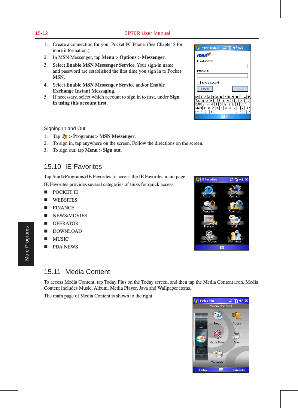 15-12  SP70R User ManualMore Programs1.  Create a connection for your Pocket PC Phone. (See Chapter 8 for more information.)2.  In MSN Messenger, tap Menu &gt; Options &gt; Messenger.3.  Select Enable MSN Messenger Service. Your sign-in name and password are established the ﬁrst time you sign in to Pocket MSN.4.  Select Enable MSN Messenger Service and/or Enable Exchange Instant Messaging.5.  If necessary, select which account to sign in to ﬁrst, under Sign in using this account ﬁrst.Signing In and Out1.  Tap   &gt; Programs &gt; MSN Messenger.2.  To sign in, tap anywhere on the screen. Follow the directions on the screen.3.  To sign out, tap Menu &gt; Sign out.  15.10  IE FavoritesTap Start&gt;Programs&gt;IE Favorites to access the IE Favorites main page.IE Favorites provides several categories of links for quick access.n  POCKET IE  n  WEBSITES n  FINANCEn  NEWS/MOVIESn  OPERATOR  n  DOWNLOAD  n  MUSIC  n  PDA NEWS 15.11  Media ContentTo access Media Content, tap Today Plus on the Today screen, and then tap the Media Content icon. Media Content includes Music, Album, Media Player, Java and Wallpaper items.The main page of Media Content is shown to the right.