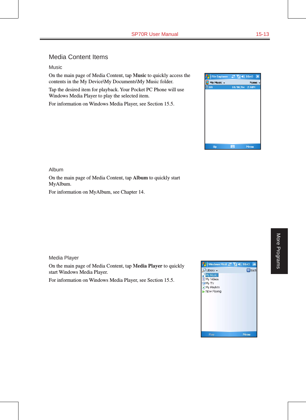   SP70R User Manual  15-13More ProgramsMedia Content ItemsMusicOn the main page of Media Content, tap Music to quickly access the contents in the My Device\My Documents\My Music folder.Tap the desired item for playback. Your Pocket PC Phone will use Windows Media Player to play the selected item. For information on Windows Media Player, see Section 15.5.AlbumOn the main page of Media Content, tap Album to quickly start MyAlbum.For information on MyAlbum, see Chapter 14.Media PlayerOn the main page of Media Content, tap Media Player to quickly start Windows Media Player.For information on Windows Media Player, see Section 15.5.