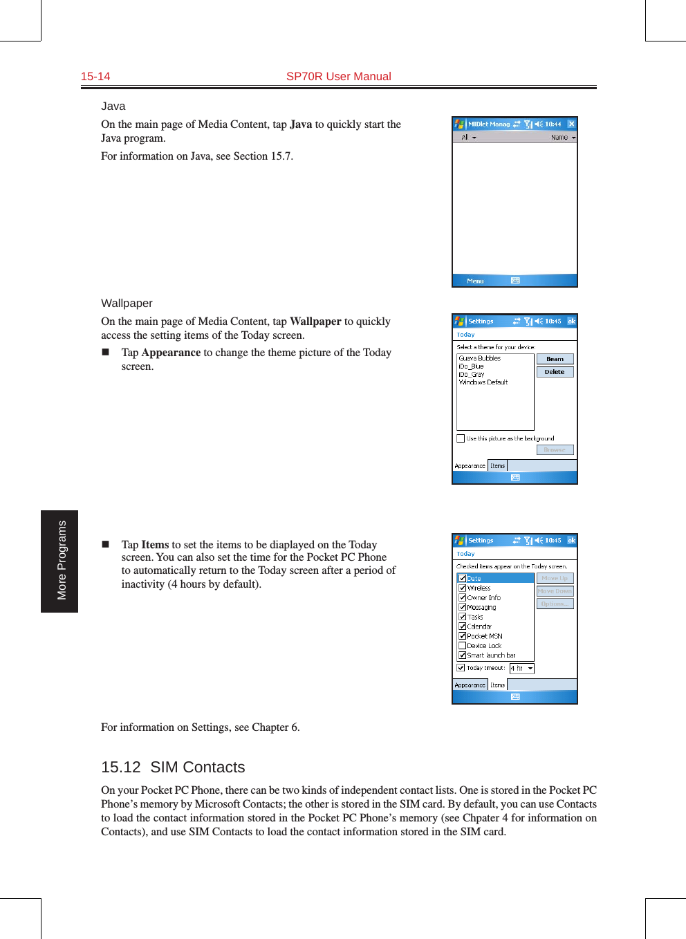 15-14  SP70R User ManualMore ProgramsJavaOn the main page of Media Content, tap Java to quickly start the Java program.For information on Java, see Section 15.7.WallpaperOn the main page of Media Content, tap Wallpaper to quickly access the setting items of the Today screen.n  Tap Appearance to change the theme picture of the Today screen.n  Tap Items to set the items to be diaplayed on the Today screen. You can also set the time for the Pocket PC Phone to automatically return to the Today screen after a period of inactivity (4 hours by default).For information on Settings, see Chapter 6.15.12  SIM ContactsOn your Pocket PC Phone, there can be two kinds of independent contact lists. One is stored in the Pocket PC Phone’s memory by Microsoft Contacts; the other is stored in the SIM card. By default, you can use Contacts to load the contact information stored in the Pocket PC Phone’s memory (see Chpater 4 for information on Contacts), and use SIM Contacts to load the contact information stored in the SIM card.