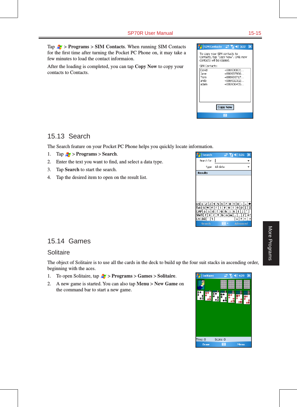   SP70R User Manual  15-15More ProgramsTap  &gt; Programs &gt; SIM Contacts. When running SIM Contacts for the ﬁrst time after turning the Pocket PC Phone on, it may take a few minutes to load the contact informaion.After the loading is completed, you can tap Copy Now to copy your contacts to Contacts.15.13  SearchThe Search feature on your Pocket PC Phone helps you quickly locate information.1.  Tap  &gt; Programs &gt; Search.2.  Enter the text you want to ﬁnd, and select a data type.3.  Tap Search to start the search.4.  Tap the desired item to open on the result list.15.14  GamesSolitaireThe object of Solitaire is to use all the cards in the deck to build up the four suit stacks in ascending order, beginning with the aces.1.  To open Solitaire, tap  &gt; Programs &gt; Games &gt; Solitaire.2.  A new game is started. You can also tap Menu &gt; New Game on the command bar to start a new game. 