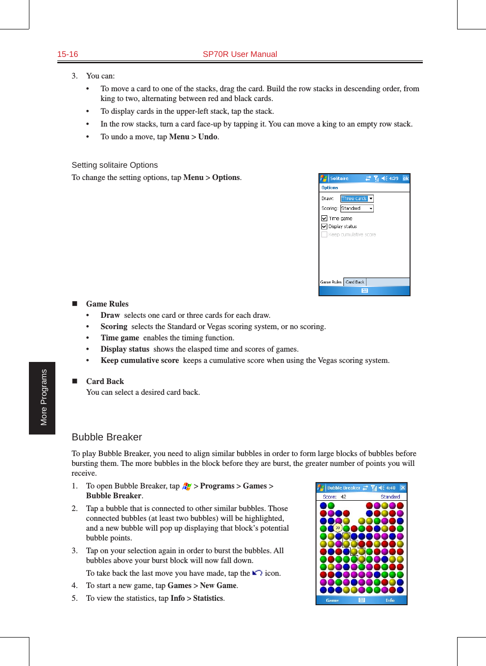 15-16  SP70R User ManualMore Programs3.  You can:•  To move a card to one of the stacks, drag the card. Build the row stacks in descending order, from king to two, alternating between red and black cards.•  To display cards in the upper-left stack, tap the stack.•  In the row stacks, turn a card face-up by tapping it. You can move a king to an empty row stack.•  To undo a move, tap Menu &gt; Undo.Setting solitaire OptionsTo change the setting options, tap Menu &gt; Options.n Game Rules•  Draw  selects one card or three cards for each draw.•  Scoring  selects the Standard or Vegas scoring system, or no scoring.•  Time game  enables the timing function.•  Display status  shows the elasped time and scores of games.•  Keep cumulative score  keeps a cumulative score when using the Vegas scoring system.n Card Back  You can select a desired card back.Bubble BreakerTo play Bubble Breaker, you need to align similar bubbles in order to form large blocks of bubbles before bursting them. The more bubbles in the block before they are burst, the greater number of points you will receive.1.  To open Bubble Breaker, tap  &gt; Programs &gt; Games &gt; Bubble Breaker.2.  Tap a bubble that is connected to other similar bubbles. Those connected bubbles (at least two bubbles) will be highlighted, and a new bubble will pop up displaying that block’s potential bubble points.3.  Tap on your selection again in order to burst the bubbles. All bubbles above your burst block will now fall down.  To take back the last move you have made, tap the   icon.4.  To start a new game, tap Games &gt; New Game.5.  To view the statistics, tap Info &gt; Statistics.