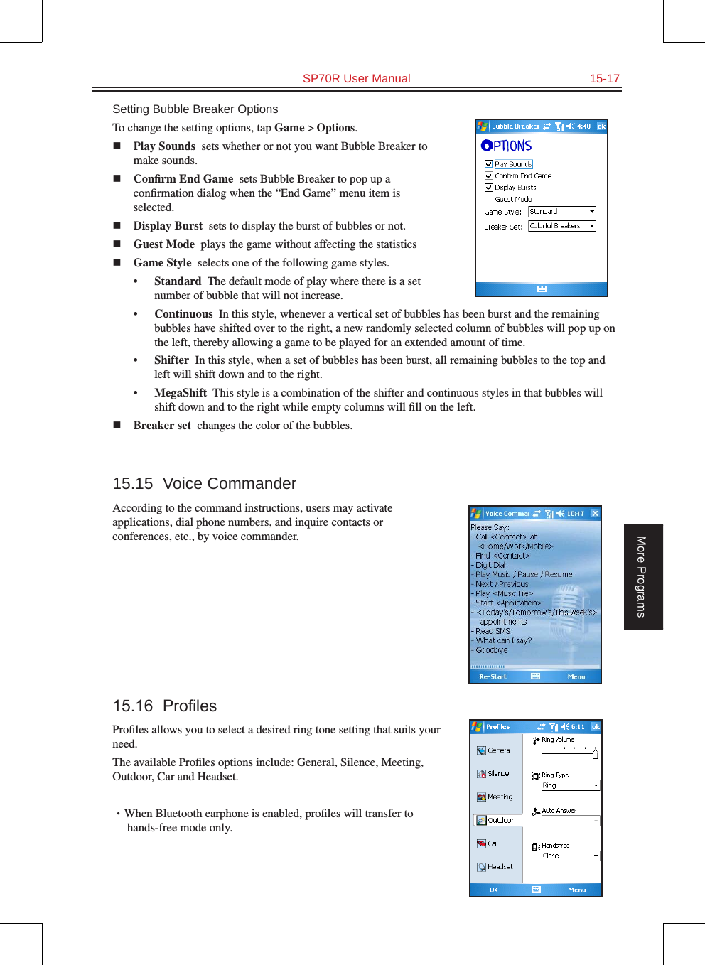   SP70R User Manual  15-17More ProgramsSetting Bubble Breaker OptionsTo change the setting options, tap Game &gt; Options.n Play Sounds  sets whether or not you want Bubble Breaker to make sounds.n Conﬁrm End Game  sets Bubble Breaker to pop up a conﬁrmation dialog when the “End Game” menu item is selected.n Display Burst  sets to display the burst of bubbles or not.n Guest Mode  plays the game without affecting the statisticsn Game Style  selects one of the following game styles.•  Standard  The default mode of play where there is a set number of bubble that will not increase.•  Continuous  In this style, whenever a vertical set of bubbles has been burst and the remaining bubbles have shifted over to the right, a new randomly selected column of bubbles will pop up on the left, thereby allowing a game to be played for an extended amount of time.•  Shifter  In this style, when a set of bubbles has been burst, all remaining bubbles to the top and left will shift down and to the right.•  MegaShift  This style is a combination of the shifter and continuous styles in that bubbles will shift down and to the right while empty columns will ﬁll on the left.n Breaker set  changes the color of the bubbles.15.15  Voice CommanderAccording to the command instructions, users may activate applications, dial phone numbers, and inquire contacts or conferences, etc., by voice commander.15.16 ProlesProﬁles allows you to select a desired ring tone setting that suits your need.The available Proﬁles options include: General, Silence, Meeting, Outdoor, Car and Headset.•When Bluetooth earphone is enabled, proﬁles will transfer to       hands-free mode only.  