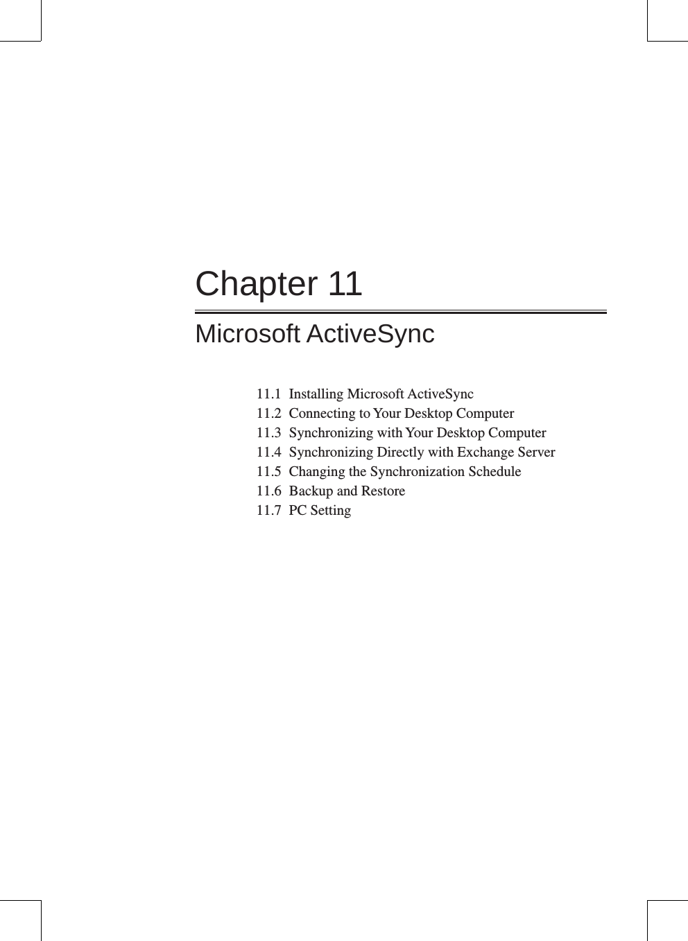 Chapter 11Microsoft ActiveSync11.1  Installing Microsoft ActiveSync11.2  Connecting to Your Desktop Computer11.3  Synchronizing with Your Desktop Computer11.4  Synchronizing Directly with Exchange Server11.5  Changing the Synchronization Schedule11.6  Backup and Restore 11.7  PC Setting