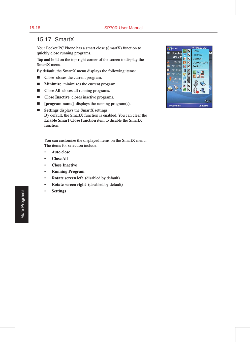 15-18  SP70R User ManualMore Programs15.17  SmartXYour Pocket PC Phone has a smart close (SmartX) function to quickly close running programs. Tap and hold on the top-right corner of the screen to display the SmartX menu.By default, the SmartX menu displays the following items:n Close  closes the current program.n Minimize  minimizes the current program.n Close All  closes all running programs.n Close Inactive  closes inactive programs.n [program name]  displays the running program(s).n Settings displays the SmartX settings. By default, the SmartX function is enabled. You can clear the Enable Smart Close function item to disable the SmartX function.   You can customize the displayed items on the SmartX menu. The items for selection include:•  Auto close  •  Close All  •  Close Inactive  •  Running Program  •  Rotate screen left  (disabled by default)•  Rotate screen right  (disabled by default)•  Settings  